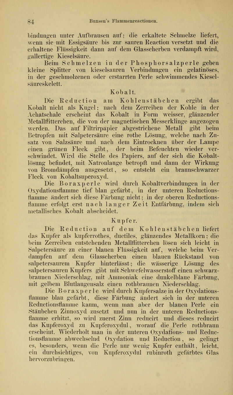 £_J. Bunseu's Flamuienreactioueii. bindungen unter Aufbrausen auf: die erkaltete Schmelze liefert, wenn sie mit Essigsäure bis zur sauren Reaetion versetzt und die erhaltene Flüssigkeit dann auf dem Glasscherben verdampft wird, gallertige Kieselsäure. Beim Schmelzen in der Phosphor salzperle geben kleine Splitter von kieselsauren Verbindungen ein gelatinöses, in der geschmolzenen oder erstarrten Perle schwimmendes Kiesel- säureskelett. Kobalt. Die Reduction am Kohlenstäbchen ergibt das Kobalt nicht als Kugel: nach dem Zerreiben der Kohle in der Achatschale erscheint das Kobalt in Form weisser, glänzender Metallflitterchen, die von der magnetischen Messerklinge angezogen werden. Das auf Filtrirpapier abgestrichene Metall gibt beim Betropfen mit Salpetersäure eine rothe Lösung, welche nach Zu- satz von Salzsäure und nach dem Eintrocknen über der Lampe einen grünen Fleck gibt, der beim Befeuchten wieder ver- schwindet. Wird die Stelle des Papiers, auf der sich die Kobalt- lösung befindet, mit Natronlauge betropft und dann der Wirkung von Bromdämpfen ausgesetzt, so entsteht ein braunschwarzer Fleck von Kobaltsuperoxyd. Die B o r a x p e r 1 e wird durch Kobaltverbindungen in der Oxydationsflamme tief blau gefärbt, in der unteren Reductions- fiamme ändert sich diese Färbung nicht: in der oberen Reduetions- tiamme erfolgt erst nach langer Zeit Entfärbung, indem sich metallisches Kobalt abscheidet. K u p f e r. Die Reduction auf dem Kohlen Stäbchen liefert das Kupfer als kupferrothes, ductiles, glänzendes Metallkorn; die beim Zerreiben entstehenden Metallflitterchen lösen sich leicht in Salpetersäure zu einer blauen Flüssigkeit auf, welche beim Ver- dampfen auf dem Glasscherben einen blauen Rückstand von salpetersaurem Kupfer hinterlässt; die wässerige Lösung des salpetersauren Kupfers gibt mit Schwefelwasserstoff einen schwarz- braunen Niederschlag, mit Ammoniak eine dunkelblaue Färbung, mit gelbem Blutlaugensalz einen rothbraunen Niederschlag. Die B o r a x p e r 1 e wird durch Kupfersalze in der Oxydations- flamme blau gefärbt, diese Färbung ändert sich in der unteren Reductionsflamme kaum, wenn man aber der blauen Perle ein Stäubcheu Zinnoxyd zusetzt und nun in der unteren Reductions- fiamnie erhitzt, so wird zuerst Zinn reducirt und dieses reducirt das Kupferoxyd zu Kupferoxydul, worauf die Perle rothbraun erscheint. Wiederholt man in der unteren Oxydations- und Reduc- tionsflamme abwechselnd Oxydation und Reduction, so gelingt es. besonders, wenn die Perle nur wenig Kupfer enthält, leicht, ein durchsichtiges, von Kupferoxydul rubinroth gefärbtes Glas hervorzubringen.