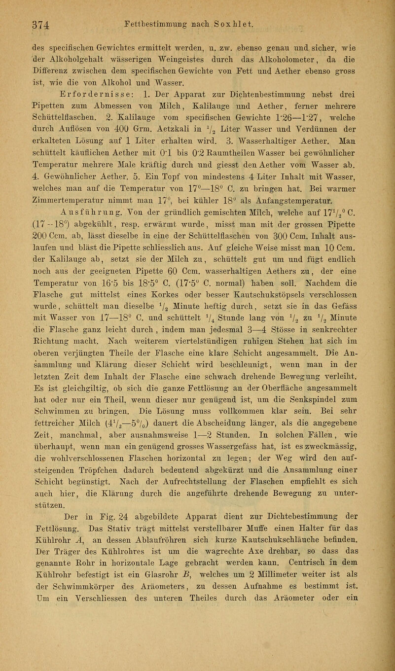 des specifiseken Gewichtes ermittelt werden, u. zw. ebenso genau und sicher, wie der Alkoholgehalt wässerigen Weingeistes durch das Alkoholometer, da die Differenz zwischen dem specifischen Gewichte von Fett und Aether ebenso gross ist, wie die von Alkohol und Wasser. Erfordernisse: 1. Der Apparat zur Dichtenbestimmung nebst drei Pipetten zum Abmessen von Milch, Kalilauge und Aether, ferner mehrere Schüttelflaschen. 2. Kalilauge vom specifischen Gewichte l-26—1'27, welche durch Auflösen von 400 Grm. Aetzkali in 1/2 Liter Wasser und Yerdünnen der erkalteten Lösung auf 1 Liter erhalten wird. 3. Wasserhaltiger Aether. Man schüttelt käuflichen Aether mit O'l bis 02 Raumtheilen Wasser bei gewöhnlicher Temperatur mehrere Male kräftig durch und giesst den Aether vom Wasser ab. 4. Gewöhnlicher Aether. 5. Ein Topf von mindestens 4 Liter Inhalt mit Wasser, welches man auf die Temperatur von 17°—18° C. zu bringen hat. Bei warmer Zimmertemperatur nimmt man 17°, bei kühler 18° als Anfangstemperatur, Ausführung. Von der gründlich gemischten Milch, welche auf 17V-20 C. (17-18°) abgekühlt, resp. erwärmt wurde, misst man mit der grossen Pipette 200 Ccm. ab, lässt dieselbe in eine der Schüttelflaschen von 300 Ccm. Inhalt aus- laufen und bläst die Pipette schliesslich aus. Auf gleiche Weise misst man 10 Ccm. der Kalilauge ab, setzt sie der Milch zu, schüttelt gut um und fügt endlich noch aus der geeigneten Pipette 60 Ccm. wasserhaltigen Aethers zu, der eine Temperatur von 16'5 bis 18*5° C. (17*5° C. normal) haben soll. Nachdem die Flasche gut mittelst eines Korkes oder besser Kautschukstöpsels verschlossen wurde, schüttelt man dieselbe 1/2 Minute heftig durch, setzt sie in das Gefäss mit Wasser von 17—18° C. und schüttelt 1/i Stunde lang von V2 zu 1I% Minute die Flasche ganz leicht durch , indem man jedesmal 3—4 Stösse in senkrechter Richtung macht. Nach weiterem viertelstündigen ruhigen Stehen hat sich im oberen verjüngten Theile der Flasche eine klare Schicht angesammelt. Die An- sammlung und Klärung dieser Schicht wird beschleunigt, wenn man in der letzten Zeit dem Inhalt der Flasche eine schwach drehende Bewegung verleiht. Es ist gleichgültig, ob sich die ganze Fettlösung an der Oberfläche angesammelt hat oder nur ein Theil, wenn dieser nur genügend ist, um die Senkspindel zum Schwimmen zu bringen. Die Lösung muss vollkommen klar sein. Bei sehr fettreicher Milch (4^1 %—-5°/0) dauert die Abscheidung länger, als die angegebene Zeit, manchmal, aber ausnahmsweise 1—2 Stunden. In solchen Fällen, wie überhaupt, wenn man ein genügend grosses Wassergefäss hat, ist es zweckmässig, die wohlverschlossenen Flaschen horizontal zu legen; der Weg wird den auf- steigenden Tröpfchen dadurch bedeutend abgekürzt und die Ansammlung einer Schicht begünstigt. Nach der Aufrechtstellung der Flaschen empfiehlt es sich auch hier, die Klärung durch die angeführte drehende Bewegung zu unter- stützen. Der in Fig. 24 abgebildete Apparat dient zur Dichtebestimmung der Fettlösung. Das Stativ trägt mittelst verstellbarer Muffe einen Halter für das Kühlrohr Ä, an dessen Ablaufröhren sich kurze Kautschukschläuche befinden. Der Träger des Kühlrohres ist um die wagrechte Axe drehbar, so dass das genannte Bohr in horizontale Lage gebracht werden kann. Centrisch in dem Kühlrohr befestigt ist ein Glasrohr B, welches um 2 Millimeter weiter ist als der Schwimmkörper des Aräometers, zu dessen Aufnahme es bestimmt ist. Um ein Verschliessen des unteren Theiles durch das Aräometer oder ein