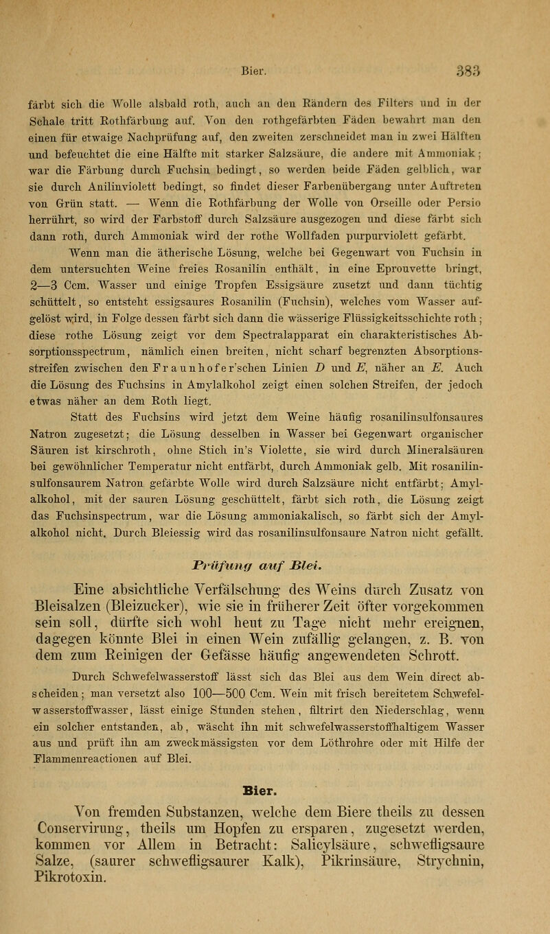 färbt sieb die Wolle alsbald rotb, aueb an den Rändern des Filters und in der Schale tritt Rothfärbuug auf. Von den rothgefärbten Fäden bewahrt man den einen für etwaige Nachprüfung auf, den zweiten zerschneidet man in zwei Hälften und befeuchtet die eine Hälfte mit starker Salzsäure, die andere mit Ammoniak; war die Färbung durch Fuchsin bedingt, so werden beide Fäden gelblich, war sie durch Anilinviolett bedingt, so findet dieser Farbenübergang unter Auftreten von Grün statt. — Wenn die Rothfärbung der Wolle von Orseille oder Persio herrührt, so wird der Farbstoff durch Salzsäure ausgezogen und diese färbt sich dann rotb, durch Ammoniak wird der rothe Wollfaden purpurviolett gefärbt. Wenn man die ätherische Lösung, welche bei Gegenwart von Fuchsin in dem untersuchten Weine freies Rosanilin enthält, in eine Eprouvette bringt, 2—3 Ccm. Wasser und einige Tropfen Essigsäure zusetzt und dann tüchtig schüttelt, so entsteht essigsaures Rosanilin (Fuchsin), welches vom Wasser auf- gelöst wird, in Folge dessen färbt sich dann die wässerige Flüssigkeitsschichte roth; diese rothe Lösung zeigt vor dem Spectralapparat ein charakteristisches Ab- sorptionsspectrum, nämlich einen breiten, nicht scharf begrenzten Absorptions- streifen zwischen den Fr aunhof ersehen Linien D und E, näher an E. Auch die Lösung des Fuchsins in Amylalkohol zeigt einen solchen Streifen, der jedoch etwas näher an dem Roth liegt. Statt des Fuchsins wird jetzt dem Weine häufig rosanilinsulfonsaures Natron zugesetzt; die Lösung desselben in Wasser bei Gegenwart organischer Säuren ist kirschroth, ohne Stich in's Violette, sie wird durch Mineralsäuren bei gewöhnlicher Temperatur nicht entfärbt, durch Ammoniak gelb. Mit rosanilin- sulfonsaurem Natron gefärbte Wolle wird durch Salzsäure nicht entfärbt; Amyl- alkohol, mit der sauren Lösung geschüttelt, färbt sich roth, die Lösung zeigt das Fuchsinspectrum, war die Lösung ammoniakalisch, so färbt sich der Amyl- alkohol nicht. Durch Bleiessig wird das rosanilinsulfonsaure Natron nicht gefällt. Prüfung auf Blei. Eine absichtliche Verfälschung- des Weins durch Zusatz von Bleisalzen (Bleizucker), wie sie in früherer Zeit öfter vorgekommen sein soll, dürfte sich wohl heut zu Tage nicht mehr ereignen, dagegen könnte Blei in einen Wein zufällig gelangen, z. B. von dem zum Reinigen der Gefässe häufig angewendeten Schrott. Durch Schwefelwasserstoff lässt sich das Blei aus dem Wein direct ab- scheiden; man versetzt also 100—500 Ccm. Wein mit frisch bereitetem Schwefel- wasserstoffwasser, lässt einige Stunden stehen, filtrirt den Niederschlag, wenn ein solcher entstanden, ab, wäscht ihn mit schwefelwasserstoffhaltigem Wasser aus und prüft ihn am zweck massigsten vor dem Löthrohre oder mit Hilfe der Flammenreactionen auf Blei. Bier. Von fremden Substanzen, welche dem Biere theils zu dessen Conservirung, theils um Hopfen zu ersparen, zugesetzt werden, kommen vor Allem in Betracht: Salicylsäure, schwefligsaure Salze, (saurer schwefligsaurer Kalk), Pikrinsäure, Stiychnin, Pikrotoxin.