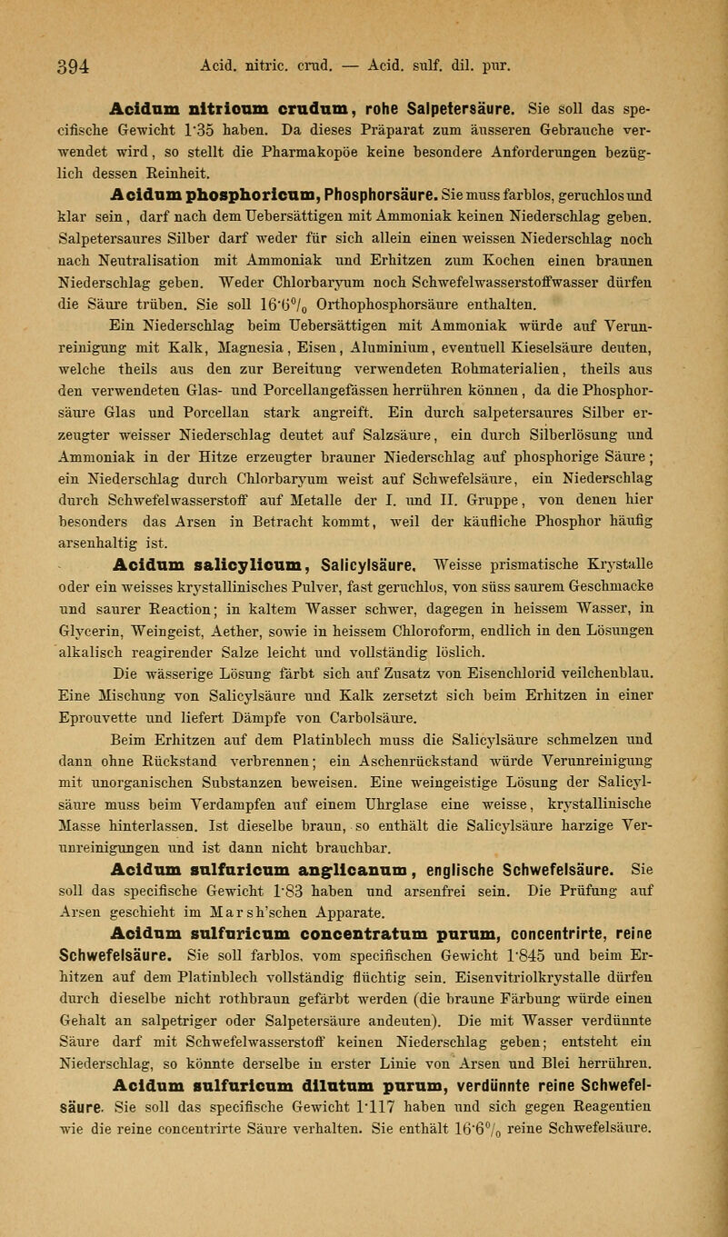 Acidnm nitrioum crudum, rohe Salpetersäure. Sie soll das spe- cifische Gewicht 1*35 haben. Da dieses Präparat zum äusseren Gebrauche ver- wendet wird, so stellt die Pharmakopoe keine besondere Anforderungen bezüg- lich dessen Reinheit. Acidnm phosphoricum, Phosphorsäure. Sie muss farblos, geruchlos und klar sein, darf nach dem Uebersättigen mit Ammoniak keinen Niederschlag geben. Salpetersaures Silber darf weder für sich allein einen weissen Niederschlag noch nach Neutralisation mit Ammoniak und Erhitzen zum Kochen einen braunen Niederschlag geben. Weder Chlorbaryum noch Schwefelwasserstoffwasser dürfen die Säure trüben. Sie soll 16'(j°/0 Orthophosphorsäure enthalten. Ein Niederschlag beim Uebersättigen mit Ammoniak würde auf Verun- reinigung mit Kalk, Magnesia , Eisen, Aluminium, eventuell Kieselsäure deuten, welche theils aus den zur Bereitung verwendeten Eohmaterialien, theils aus den verwendeten Glas- und Porcellangefässen herrühren können , da die Phosphor- säure Glas und Porcellan stark angreift. Ein durch salpetersaures Silber er- zeugter weisser Niederschlag deutet auf Salzsäure, ein durch Silberlösung und Ammoniak in der Hitze erzeugter brauner Niederschlag auf phosphorige Säure; ein Niederschlag durch Chlorbaryum weist auf Sclrwefelsäure, ein Niederschlag durch Schwefelwasserstoff auf Metalle der I. und II. Gruppe, von denen hier besonders das Arsen in Betracht kommt, weil der käufliche Phosphor häufig arsenhaltig ist. Acidnm salicylicum. Salicylsäure. Weisse prismatische Krystalle oder ein weisses krystallinisches Pulver, fast geruchlos, von süss saurem Geschmacke und saurer Reaction; in kaltem Wasser schwer, dagegen in heissem Wasser, in Glycerin, Weingeist, Aether, sowie in heissem Chloroform, endlich in den Lösungen alkalisch reagirender Salze leicht und vollständig löslich. Die wässerige Lösung färbt sich auf Zusatz von Eisenchlorid veilchenblau. Eine Mischung von Salicylsäure und Kalk zersetzt sich beim Erhitzen in einer Eprouvette und liefert Dämpfe von Carbolsäure. Beim Erhitzen auf dem Platinblech muss die Salicylsäure schmelzen und dann ohne Bückstand verbrennen; ein Aschenrückstand würde Verunreinigung mit unorganischen Substanzen beweisen. Eine weingeistige Lösung der Salicyl- säure muss beim Verdampfen auf einem Uhrglase eine weisse, krystallinische Masse hinterlassen. Ist dieselbe braun, so enthält die Salicylsäure harzige Ver- unreinigungen und ist dann nicht brauchbar. Acidnm snlfnricnm anglicanum, englische Schwefelsäure. Sie soll das specifische Gewicht 1'83 haben und arsenfrei sein. Die Prüfung auf Arsen geschieht im Marsh'schen Apparate. Acidnm sulfnricnm concentratum purum, concentrirte, reine Schwefelsäure. Sie soll farblos, vom specifischen Gewicht T845 und beim Er- hitzen auf dem Platinblech vollständig flüchtig sein. Eisenvitriolkrystalle dürfen durch dieselbe nicht rothbraun gefärbt werden (die braune Färbung würde einen Gehalt an salpetriger oder Salpetersäure andeuten). Die mit Wasser verdünnte Säure darf mit Schwefelwasserstoff keinen Niederschlag geben; entsteht ein Niederschlag, so könnte derselbe in erster Linie von Arsen und Blei herrühren. Acidum anlfuricum dilntnm purum, verdünnte reine Schwefel- säure. Sie soll das specifische Gewicht 1*117 haben und sich gegen Reagentien wie die reine concentrirte Säure verhalten. Sie enthält 166°/0 reine Schwefelsäure.