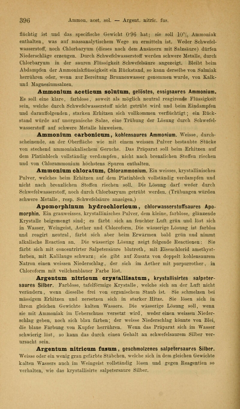 flüchtig ist und das specifische Gewicht 0'96 hat; sie soll 10% Ammoniak enthalten, -was auf niassanalytisckeni Wege zu ermittelu ist. Weder Schwefel- wasserstoff, noch Chlorbaryuni (dieses nach dem Ansäuern mit Salzsäure) dürfen Niederschläge erzeugen. Durch Schwefelwasserstoff werden schwere Metalle, durch Chlorbaryuni in der sauren Flüssigkeit Schwefelsäure angezeigt. Bleibt beim Abdampfen der Ammoniakflnssigkeit ein Rückstand, so kann derselbe von Salmiak herrühren oder, wenn zur Bereitung Brunnenwasser genommen wurde, von Kalk- uni Magnesiumsalzen. Ammonium aceticum solutum. gelöstes, essigsaures Ammonium. Es soll eine klare, farblose, soweit als möglich neutral reagirende Flüssigkeit sein, welche durch Schwefelwasserstoff nicht getrübt wird und beim Eindampfen und darauffolgenden, starken Erhitzen sich vollkommen verflüchtigt; ein Rück- stand würde auf unorganische Salze, eine Trübung der Lösung durch Schwefel- wasserstoff auf schwere Metalle hinweisen. Ammonium carbonicum, kohlensaures Ammonium. Weisse, durch- scheinende, an der Oberfläche wie mit einem weissen Pulver bestaubte Stücke von stechend ammoniakalischem Gerüche. Das Präparat soll beim Erhitzen auf dem Platinblech vollständig verdampfen, nicht nach brenzlichen Stoffen riechen und von Chlorammonium höchstens Spuren enthalten. Ammonium chloratum, Chlorammonium. Ein weisses, krystallinisches Pulver, welches beim Erhitzeu auf dem Platinblech vollständig verdampfen und nicht nach brenzlichen Stoffen riechen soll. Die Lösung darf weder durch Schwefelwasserstoff, noch durch Chlorbaryuni getrübt werden. (Trübungen würden schwere Metalle, resp. Schwefelsäure anzeigen.) Apomorphinum hydrochloricum, chlorwasserstoffsaures Apo- morphin. Ein grauweisses, krystallinisckes Pulver, dem kleine, farblose, glänzende Krystalle beigemengt sind; es färbt sich an feuchter Luft grün und löst sich in Wasser, Weingeist, Aether und Chloroform. Die wässerige Lösung ist farblos und reagirt neutral, färbt sich aber beim Erwärmen bald grün und nimmt alkalische Reaction an. Die wässerige Lösung zeigt folgende Reactionen: Sie färbt sich mit concentrirter Salpetersäure blutroth, mit Eisenchlorid amethyst- farben, mit Kalilauge schwarz: sie gibt auf Zusatz von doppelt kohlensaurem Natron einen weissen Niederschlag, der sich im Aether mit purpurrother, in Chloroform mit veilchenblauer Farbe löst. Argentam nitricum orystallisatum, krystallisirtes salpeter- saures Silber. Farblose, tafelförmige Krystalle, welche sich an der Luft nicht verändern, wenn dieselbe frei von organischem Staub ist. Sie schmelzen bei massigem Erhitzen und zersetzen sich in starker Hitze. Sie lösen sich in ihrem gleichen Gewichte kalten Wassers. Die wässerige Lösung soll, wenn sie mit Ammoniak im Ueberschuss versetzt wird, weder einen weissen Nieder- schlag geben, noch sich blau färben; der weisse Niederschlag könnte von Blei, die blaue Färbung von Kupfer herrühren. Wenn das Präparat sich im Wasser schwierig löst, so kann das durch einen Gehalt an schwefelsauren! Silber ver- ursacht sein. Argentum nitricum fusum, geschmolzenes salpetersaures Silber. Weisse oder ein wenig grau gefärbte Stäbchen, welche sich in dem gleichen Gewichte kalten Wassers auch im Weingeist vollständig lösen und gegen Reagentien so verhalten, wie das krystallisirte Salpetersäure Silber.