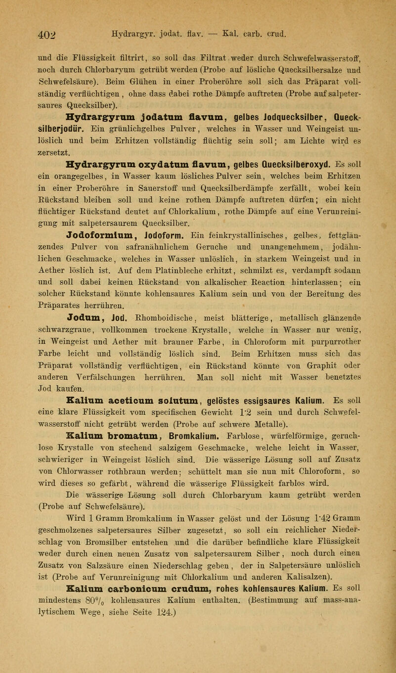 und die Flüssigkeit flltrirt, so soll das Filtrat weder durch Schwefelwasserstoff, noch durch Chlorbaryum getrübt werden (Probe auf lösliche Quecksilbersalze und Schwefelsäure). Beim Glühen in einer Proberöhre soll sich das Präparat voll- ständig verflüchtigen , ohne dass dabei rothe Dämpfe auftreten (Probe auf salpeter- saures Quecksilber). Hydrargyrum jodatum flavum, gelbes Jodquecksilber, Queck- silberjodür. Ein grünlichgelbes Pulver, welches in Wasser und Weingeist un- löslich und beim Erhitzen vollständig flüchtig sein soll; am Lichte wird es zersetzt. Hydrargyrum oxydatum flavum, gelbes Quecksilberoxyd. Es soll ein orangegelbes, in Wasser kaum lösliches Pulver sein, welches beim Erhitzen in einer Proberöhre in Sauerstoff und Quecksilberdämpfe zerfällt, wobei kein Bückstand bleiben soll und keine rothen Dämpfe auftreten dürfen; ein nicht flüchtiger Eückstand deutet auf Chlorkalium, rothe Dämpfe auf eine Verunreini- gung mit salpetersaurem Quecksilber. Jodoformium, Jodoform. Ein feinkiystallinisches, gelbes, fettglän- zendes Pulver von safranähnlichem Gerüche und unangenehmem, jodähn- lichen Geschmacke, welches in Wasser unlöslich, in starkem Weingeist und in Aether löslich ist. Auf dem Platinbleche erhitzt, schmilzt es, verdampft sodann und soll dabei keinen Eückstand von alkalischer Eeaction hinterlassen; ein solcher Eückstand könnte kohlensaures Kalium sein und von der Bereitung des Präparates herrühren. Jodum, Jod. Ehomboidische, meist blätterige, metallisch glänzende schwarzgraue, vollkommen trockene Krystalle, welche in Wasser nur wenig, in Weingeist und Aether mit brauner Farbe, in Chloroform mit purpurrother Farbe leicht und vollständig löslich sind. Beim Erhitzen muss sich das Präparat vollständig verflüchtigen, ein Eückstand könnte von Graphit oder anderen Verfälschungen herrühren. Man soll nicht mit Wasser benetztes Jod kaufen. Kalium aceticum soiutum, gelöstes essigsaures Kalium. Es soll eine klare Flüssigkeit vom specifischen Gewicht 1*2 sein und durch Schwefel- wasserstoff nicht getrübt werden (Probe auf schwere Metalle). Kalium bromatum, Bromkalium. Farblose, würfelförmige, geruch- lose Krystalle von stechend salzigem Geschmacke, welche leicht in Wasser, schwieriger in Weingeist löslich sind. Die wässerige Lösung soll auf Zusatz von Chlorwasser rothbraun werden; schüttelt man sie nun mit Chloroform, so wird dieses so gefärbt, während die wässerige Flüssigkeit farblos wird. Die wässerige Lösung soll durch Chlorbaryum kaum getrübt werden (Probe auf Schwefelsäure). Wird 1 Gramm Bromkalium in Wasser gelöst und der Lösung 1/42 Gramm geschmolzenes salpetersaures Silber zugesetzt, so soll ein reichlicher Nieder- schlag von Bromsilber entstehen und die darüber befindliche klare Flüssigkeit weder durch einen neuen Zusatz von salpetersaurem Silber , noch durch einen Zusatz von Salzsäure einen Niederschlag geben, der in Salpetersäure unlöslich ist (Probe auf Verunreinigung mit Chlorkalium und anderen Kalisalzen). Kalium carbonicum crudum, rohes kohlensaures Kalium. Es soll mindestens 80°/o kohlensaures Kalium enthalten. (Bestimmung auf mass-ana- lytischem Wege, siehe Seite 124.)