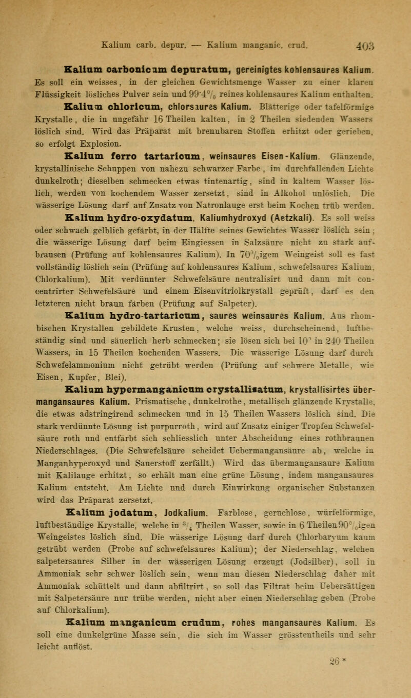 Kalium carb. depur. — Kalium manganic. crud. Kalium carbonicam depuratum, gereinigtes kohlensaures Kalium. Es soll ein weisses, in der gleichen Gewichtsmenge Wasser zu einer klaren Flüssigkeit losliches Pulver sein und 99'4'J B reines kohlensaures Kalium enthalten. Kalium chlorlcum, chlorsaures Kalium. Blätterige oder tafelförmige Krystalle . die in ungefähr 16 Theilen kalten, in 2 Theilen siedenden Wa- löslich sind. Wird das Präparat mit brennbaren Stoffen erhitzt oder gerieben, so erfolgt Explosion. Kalium ferro tartaricum, weinsaures Eisen-Kalium. Glänz krystallinische Schuppen von nahezu schwarzer Farbe . im durchfallenden Lichte dunkelroth; dieselben schmecken etwas tintenartig, sind in kaltem Wasser Kb- lich. werden von kochendem Wasser zersetzt. sind in Alkohol unlöslich. Die wässerige Lösung darf auf Zusatz von Natronlauge erst beim Kochen trüb werden. Kalium hydro-oxydatum, Kaliumhydroxyd (Aetzkali). Es soll oder schwach gelblich gefärbt, in der Hälfte seines Gewichtes Wasser löslich sein; die wässerige Lösung darf beim Eingiessen in Salzsäure nicht zu stark auf- brausen (Prüfung auf kohlensaures Kalium). In 7070igem Weingeist soll es fast vollständig löslich sein (Prüfung aof kohlensaures Kalium, schwefelsaures Kalium. Chlorkalium). Mit verdünnter Schwefelsäure neutralisirt und dann mit con- centrirter Schwefelsäure und einem Eisenvitriolkrystall geprüft, darf es den letzteren nicht braun färben (Prüfung auf Salpeter). Kalium hydro tartaricum, saures weinsaures Kalium. Aus rhom- bischen Krystallen gebildete Krusten, welche weiss, durchscheinend, luftbe- ständig sind und säuerlich herb schmecken; sie lösen sich bei IG1 in 240 Theilen Wassers, in 15 Theilen kochenden Wassers. Die wässerige Lösung darf durch Schwefelammonium nicht getrübt werden (Prüfung auf schwere Metalle, wie Eisen, Kupfer, Blei). Kalium hypermanganicum cxystalliaatum, krystallisirtes über- mangansaures Kalium. Prismatische . dunkelrothe. metallisch glänzende Krystalle. die etwas adstringirend schmecken und in 15 Theilen Wassers löslich sind. Die stark verdünnte Lösung ist purpurroth. wird auf Zusatz einiger Tropfen Schwefel- säure roth und entfärbt sich schliesslich unter Abscheidung eines rothbraunen Niederschlages. (Die Schwefelsäure scheidet Eebermangansäure ab, welche in Manganhyperoxyd und Sauerstoff zerfällt.) Wird das übermangansaure Kalium mit Kalilauge erhitzt, so erhält man eine grüne Lösung, indem mangansaures Kalium entsteht. Am Lichte und durch Einwirkung organischer Substanzen wird das Präparat zersetzt. Kalium jodatum, Jodkalium. Farblose, geruchlose, würfelförmige, luftbeständige Krystalle. welche in s 4 Theilen Wasser, sowie in 6 Theilen90 ,igen Weingeistes löslich sind. Die wässerige Lösung darf durch Chlorbaryttm kaum getrübt werden (Probe auf schwefelsaures Kalium); der Niederschlag, welchen salpetersaures Silber in der wässerigen Lösung erzeugt (Jodsilber). soll in Ammoniak sehr schwer löslich sein. wenn man diesen Niederschlag daher mit Ammoniak schüttelt und dann abfiltrirt . so soll das Filtrat beim Eebersättigen mit Salpetersäure nur trübe werden, nicht aber einen Niederschlag geben Probe auf Chlorkalinm). Kalium minganicum crudum, rohes mangansaures Kalium. Es soll eine dunkelgrüne Masse sein, die sich im Wasser grösstenteils und sehr leicht auflöst. 3 *