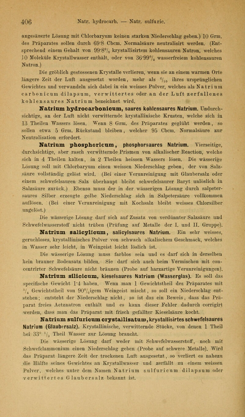 angesäuerte Lösung mit Chlorbaryum keinen starken Niederschlag geben.) 10 Grm. des Präparates sollen durch 69'8 Cbcm. Normalsäure neutralisirt werden. (Ent- sprechend einem Gehalt von 99'8% krystallisirtem kohlensauren Natron, welches ] 0 Moleküle Krystallwasser enthält, oder von 36'99% wasserfreiem kohlensauren Natron.) Die gröblich gestossenen Krystalle verlieren, wenn sie an einem warmen Orte längere Zeit der Luft ausgesetzt worden, mehr als 6/10 ihres ursprünglichen Gewichtes und verwandeln sich dabei in ein weisses Pulver, welches als Natrium carbonicum dilapsum, verwittertes oder an der Luft zerfallenes kohlensaures Natrium bezeichnet wird. Natrium hydrocarbouicum, saures kohlensaures Natrium. Undurch- sichtige, an der Luft nicht verwitternde krystallinische Krusten, welche sich in 13 Theilen Wassers lösen. Wenn 8 Grm. des Präparates geglüht werden, so sollen etwa 5 Grm. Rückstand bleiben, welcher 95 Cbcm. Normalsäure zur Neutralisation erfordert. Natrium phosphoricum, phosphorsaures Natrium. Vierseitige, durchsichtige, aber rasch verwitternde Prismen von alkalischer Reaction, welche sich in 4 Theilen kalten, in 2 Theilen heissen Wassers lösen. Die wässerige Lösung soll mit Chlorbaryum einen weissen Niederschlag geben, der von Salz- säure vollständig gelöst wird. (Bei einer Verunreinigung mit Glaubersalz oder einem schwefelsauren Salz überhaupt bleibt schwefelsaurer Baryt unlöslich in Salzsäure zurück.) Ebenso muss der in der wässerigen Lösung durch salpeter- saures Silber erzeugte gelbe Niederschlag sich in Salpetersäure vollkommen auflösen. (Bei einer Verunreinigung mit Kochsalz bleibt weisses Chlorsilber ungelöst.) Die wässerige Lösung darf sich auf Zusatz von verdünnter Salzsäure und Schwefelwasserstoff nicht trüben (Prüfung auf Metalle der I. und II. Gruppe). Natrium salicylicum, salicylsaures Natrium. Ein sehr weisses, geruchloses, krystallinisches Pulver von schwach alkalischem Geschmack, welches in Wasser sehr leicht, in Weingeist leicht löslich ist. Die wässerige Lösung muss farblos sein und es darf sich in derselben kein brauner Bodensatz bilden. Sie darf sich auch beim Vermischen mit con- centrirter Sclvwefelsäure nicht bräunen (Probe auf harzartige Verunreinigungen). Natrium silicicum, kieselsaures Natrium (Wasserglas). Es soll das specifische Gewicht 14 haben. Wenn man 1 Gewichtstheil des Präparates mit V4 Gewichtstheil von 90°/0igem Weingeist mischt, so soll ein Niederschlag ent- stehen ; entsteht der Niederschlag nicht, so ist das ein Beweis , dass das Prä- parat freies Aetznatron enthält und es kann dieser Fehler dadurch corrigirt werden, dass man das Präparat mit frisch gefällter Kieselsäure kocht. Natrium sulfuricum crystallisatum, krystallisirtes schwefelsaures Natrium (Glaubersalz). Krystallinische, verwitternde Stücke, von denen 1 Theil bei 33° 1/3 Theil Wasser zur Lösung braucht. Die wässerige Lösung darf weder mit Schwefelwasserstoff, noch mit Schwefelammonium einen Niederschlag geben (Probe auf schwere Metalle). Wird das Präparat längere Zeit der trockenen Luft ausgesetzt, so verliert es nahezu die Hälfte seines Gewichtes an Krystallwasser und zerfällt zu einem weissen Pulver, welches unter dem Namen Natrium sulfuricum dilapsum oder verwittertes Glaubersalz bekannt ist.
