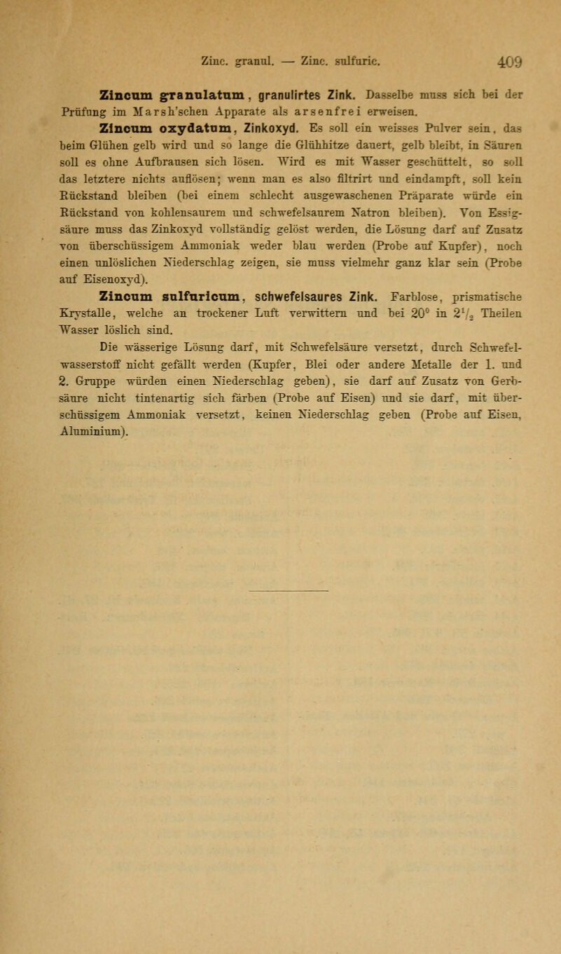 Zilie, granul. — Zinc. sulfuric. Zincum granulatum , granulirtes Zink. Dasselbe muss sich bei der Prüfung im Marsh'schen Apparate als arsenfrei erweisen. Zincum oxydatum, Zinkoxyd. Es soll ein weisses Pulver sein, das beim Glühen gelb wird und so lange die Glühhitze dauert, gelb bleibt, in Säuren soll es ohne Aufbrausen sich lösen. Wird es mit Wasser geschüttelt, so soll das letztere nichts auflösen; wenn man es also filtrirt und eindampft, soll kein Rückstand bleiben (bei einem schlecht ausgewaschenen Präparate würde ein Rückstand von kohlensaurem und schwefelsaurem Natron bleiben). Von Essig- säure muss das Zinkoxyd vollständig gelöst werden, die Lösung darf auf Zusatz von überschüssigem Ammoniak weder blau werden (Probe auf Kupfer), noch einen unlöslichen Niederschlag zeigen, sie muss vielmehr ganz klar sein (Probe auf Eisenoxyd). Zincum sulfuricum, schwefelsaures Zink. Farblose, prismatische Krystalle, welche an trockener Luft verwittern und bei 20° in 2V2 Theilen Wasser löslich sind. Die wässerige Lösung darf, mit Schwefelsäure versetzt, durch Schwefel- wasserstoff nicht gefällt werden (Kupfer, Blei oder andere Metalle der 1. und 2. Gruppe würden einen Niederschlag geben), sie darf auf Zusatz von Gerb- säure nicht tintenartig sich färben (Probe auf Eisen) und sie darf, mit über- schüssigem Ammoniak versetzt, keinen Niederschlag geben (Probe auf Eisen, Aluminium).