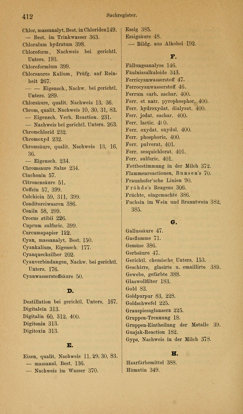 Chlor, massanalyt.Best. in Chloriden 149. — Best, im Trinkwasser 363. Chloralum hydratiun 398. Chloroform, Nachweis bei gerichtl. Unters. 193. Chloroformium 399. Chlorsaivres Kalium, Prüfg. auf Rein- heit 267. Eigensch., Nachw. bei gerichtl. Unters. 289. Chlorsäure, qualit. Nachweis 13, 36. Chrom, qualit. Nachweis 10, 30, 31, 83. — Eigensch. Verb. Reaction. 231. — Nachweis bei gerichtl. Unters. 263. Chromchlorid 232. Chromoxyd 232. Chromsäure, qualit. Nachweis 13, 16, 36. — Eigensch. 234. Chromsaure Salze 234. Cinchonin 57. Citronensäure 51. Coffein 57, 399. Colchicin 59, 311, 399. Conditoreiwaaren 386. Coniin 58, 299. Crocus stibii 226. Cuprum sulfuric. 399. Curcumapapier 122. Cyan, massanalyt. Best. 150. Cyankalium, Eigensch. 177. Cyanquecksilber 202. Cyanverbindungen, Nachw. bei gerichtl. Unters. 176. Cyanwasserstoffsäure 50. D. Destillation bei gerichtl. Unters. 167. Digitalem 313. Digitalin 60, 312, 400. Digitonin 313. Digitoxin 313. E. Eisen, qualit. Nachweis 11, 29, 30, 83. — massanal. Best. 136. ■— Nachweis im Wasser 370. Essig 385. Essigsäure 48. — Bildg. aus Alkohol 192. F. Fallungsanaly.se 146. Fäulnissalkaloide 343. Ferricyanwasserstoff 47- Ferrocyanwasserstoff 46. Ferrum carb. sachar. 400. Ferr. et natr. pyrophosphor. 400. Ferr. hydroxydat. dialysat. 400. Ferr. jodat. sachar. 400. Ferr. lactic. 410. Ferr. oxydat. oxydul. 400. Ferr. phosphoric. 400. Ferr. pulverat. 401. Ferr. sesquichlorat. 401. Ferr. sulfuric. 401. Fettbestimmung in der Milch 372. Flammenreactionen, Bunsen's 70. Fraunhofer'sche Linien 90. Fröhde's Reagens 306. Früchte, eingemachte 386. Fuchsin im Wein und BranntAvein 382, 385. ©. Gallussäure 47. Gasflamme 71. Gemüse 386. Gerbsäure 47. Gerichtl. chemische Unters. 153. Geschirre, glasirte u. emaillirte 389. Gewebe, gefärbte 388. Glaswollfilter 183. Gold 83. Goldpurpur 83, 228. Goldschwefel 225. Grauspiessglanzerz 225. Gruppen-Trennung 18. Gruppen-Eintheilung der Metalle 39. Guajak-Reaction 182. Gyps, Nachweis in der Milch 378. H. Haarfärbemittel 388. Hämatin 349.