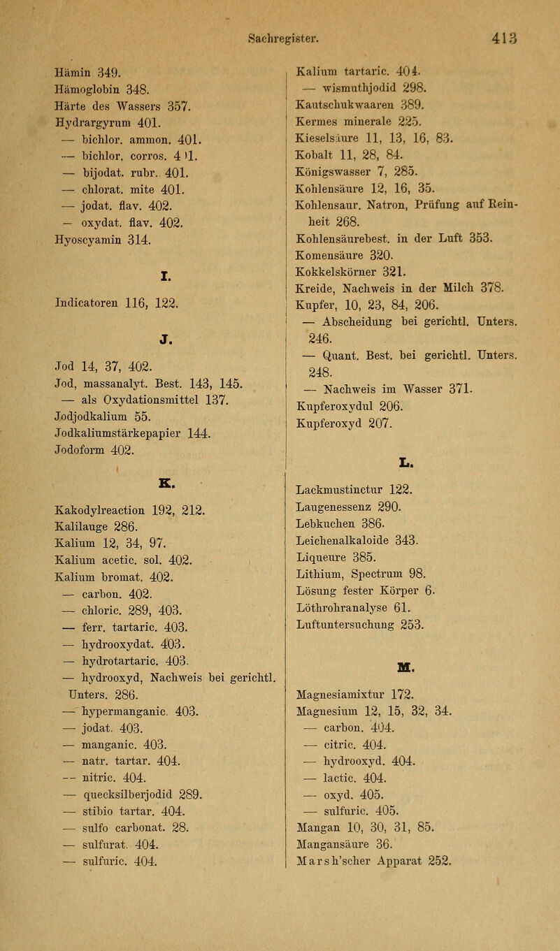 Hämin 349. Hämoglobin 348. Härte des Wassers 357. Hydrargyrum 401. — bichlor. araraon, 401. — bichlor. corros. 4 >1. — bijodat. rubr. 401. — chlorat. mite 401. — jodat. flav. 402. — oxydat. flav. 402. Hyoscyamin 314. I. Indicatoren 116, 122. J. Jod 14, 37, 402. Jod, massanalyt. Best. 143, 145. — als Oxydationsmittel 137. Jodjodkalium 55. Jodkaliumstärkepapier 144. Jodoform 402. K. Kakodylreaction 192, 212. Kalilauge 286. Kalium 12, 34, 97. Kalium acetic. sol. 402. Kalium bromat. 402. — carbon. 402. — chloric. 289, 403. — ferr. tartaric. 403. — hydrooxydat. 403. — hydrotartaric. 403. — hydrooxyd, Nachweis bei gerichtl. Unters. 286. — hypermanganic. 403. — jodat. 403. — manganic. 403. — natr. tartar. 404. — nitric. 404. — quecksilberjodid 289. — stibio tartar. 404. — sulfo carbonat. 28. — sulfurat. 404. — sulfuric. 404. Kalium tartaric. 404. — wismuthjodid 298. Kautschukwaaren 389. Kermes minerale 225. Kieselsaure 11, 13, 16, 83. Kobalt 11, 28, 84. Königswasser 7, 285. Kohlensäure 12, 16, 35. Kohlensaur. Natron, Prüfung auf Rein- heit 268. Kohlensäurebest. in der Luft 353. Komensäure 320- Kokkelskörner 321. Kreide, Nachweis in der Milch 378. Kupfer, 10, 23, 84, 206. — Abscheidung bei gerichtl. Unters. 246. — Quant. Best, bei gerichtl. Unters. 248. — Nachweis im Wasser 371. Kupferoxydul 206. Kupferoxyd 207. L. Lackmustinctur 122. Laugenessenz 290. Lebkuchen 386. Leichenalkaloide 343. Liqueure 385. Lithium, Spectrum 98. Lösung fester Körper 6- Löthrohranalyse 61. Luftuntersuchung 253. M. Magnesiamixtur 172. Magnesium 12, 15, 32, 34. — carbon. 404. — citric. 404. — hydrooxyd. 404. — lactic. 404. — oxyd. 405. — sulfuric. 405. Mangan 10, 30, 31, 85. Mangansäure 36. Marsh'scher Apparat 252.