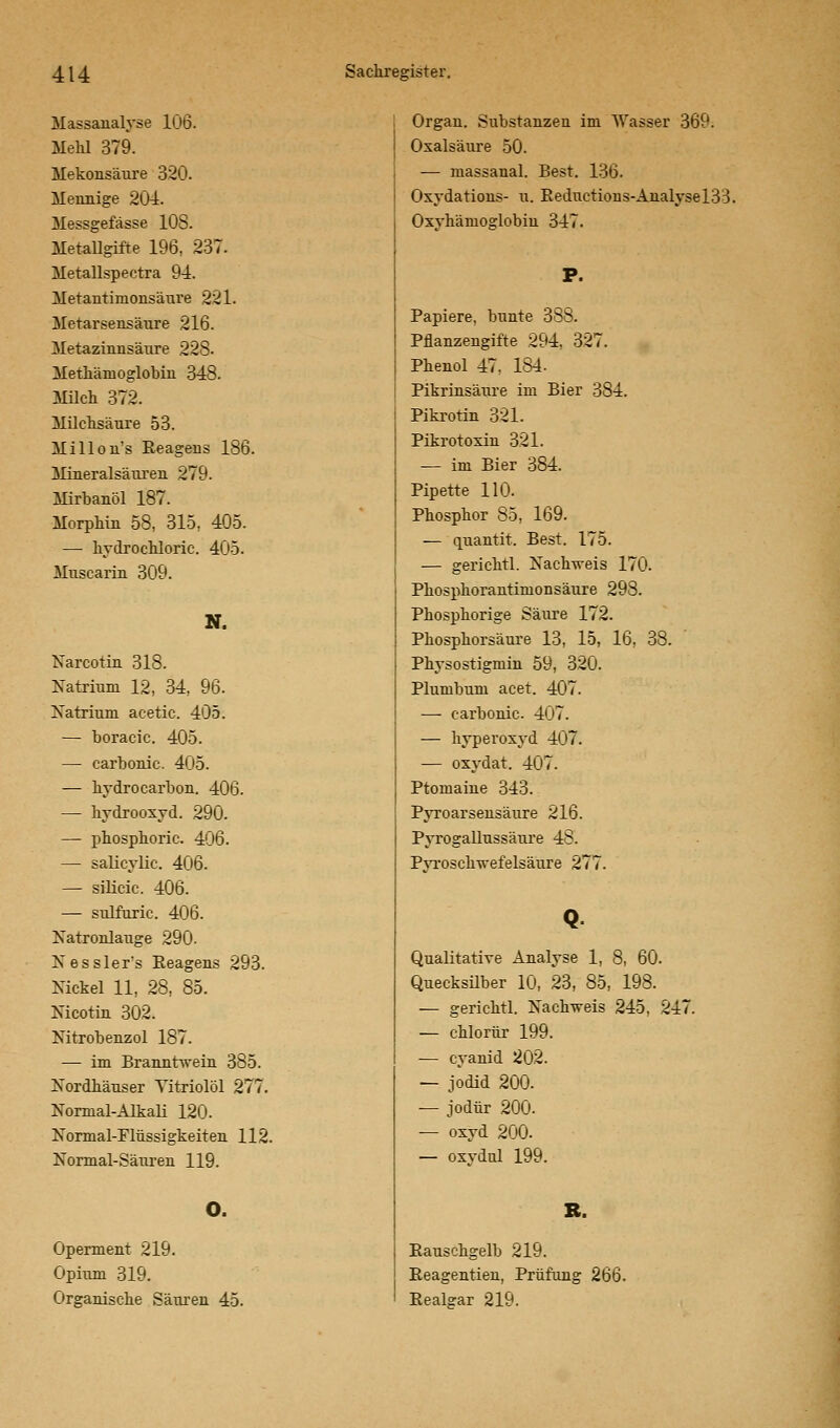 Massanalyse 106. Mehl 379. Mukonsäure 320. Mennige 204. Messgefässe 108. Metallgifte 196, 237. Metallspectra 94. Metantimonsäure 221. Metarsensäure 216. Metazinnsäure 228. Methänioglobin 348. Milch 372. Milchsäure 53. Millon's Reagens 186. Mineralsäuren 279. Mirbanöl 187. Morphin 58, 315, 405. — hydrochloric. 405. Muscarin 309. N. Narcotin 318. Natrium 12, 34, 96. Natrium acetic. 405. — boracic. 405. — carbonic. 405. — hydrocarbon. 406. — hydrooxyd. 290. — phosphoric. 406. — salicylic. 406. — silicic. 406. — sulfuric. 406. Natronlauge 290. Kesslers Reagens 293. Nickel 11, 28, 85. Nicotin 302. Nitrobenzol 187. — im Branntwein 385. Nordhäuser Yitriolöl 277. Normal-Alkali 120. Normal-Flüssigkeiten 112. Normal-Säuren 119. o. Operment 219. Opium 319. Organische Säuren 45. Organ. Substanzen im Wasser 369. Oxalsäure 50. — massanal. Best. 136. Oxydations- u. Rednctious-Analysel33. Oxyhämoglobiu 347. P. Papiere, bunte 388. Pflanzengifte 294. 327. Phenol 47, 184. Pikrinsäure im Bier 384. Pikrotin 321. Pikrotoxin 321. — im Bier 384. Pipette 110. Phosphor 85, 169. — quantit. Best. 175. — gerichtl. Nachweis 170. Phosphorantimonsäure 298. Phosphorige Säure 172. Phosphorsäure 13, 15, 16, 38. Physostigmin 59, 320. Plumbum acet. 407. — carbonic. 407. — hyperoxyd 407. — oxydat. 407. Ptomaine 343. Pyroarsensäure 216. Pyrogallussäure 48. Pyroschwefelsäure 277. Qualitative Analyse 1, 8, 60. Quecksilber 10, 23, 85, 198. — gerichtl. Nachweis 245, 247. — chlorür 199. — Cyanid 202. — Jodid 200. — jodür 200. — oxyd 200. — oxydnl 199. R. Rauschgelb 219. Reagentien, Prüfung 266. Realear 219.