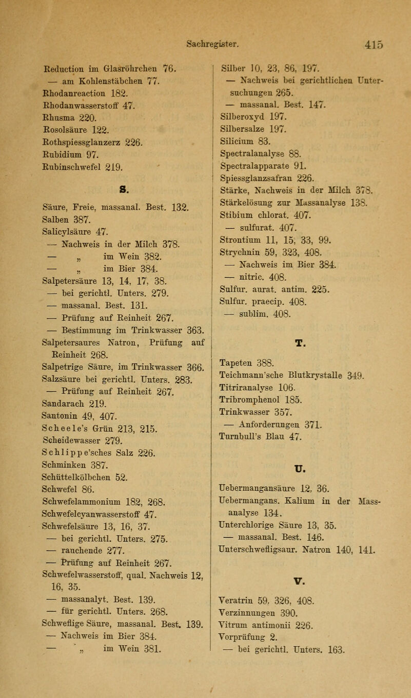 Reduction im Glasröhrchen 76. — am Kohlenstäbchen 77. Rhodanreaction 182. Rhodanwasserstoff 47. Rhusma 220. Rosolsäure 122. Rothspiessglanzerz 226. Rubidium 97. Rubinschwefel 219. S. Säure, Freie, massaual. Best. 132. Salben 387. Salicylsäure 47. — Nachweis in der Milch 378. — „ im Wein 382. — „ im Bier 384. Salpetersäure 13, 14, 17, 38. — bei gerichtl. Unters. 279. — massanal. Best. 131. — Prüfung auf Reinheit 267. — Bestimmung im Trinkwasser 363. Salpetersaures Natron, Prüfung auf Reinheit 268. Salpetrige Säure, im Trinkwasser 366. Salzsäure bei gerichtl. Unters. 283. — Prüfung auf Reinheit 267. Sandarach 219. Santonin 49, 407. Scheele's Grün 213, 215. Scheidewasser 279. Schlippe'sches Salz 226. Schminken 387. Schüttelkölbchen 52. Schwefel 86. Schwefelammonium 182, 268. Schwefelcyanwasserstoff 47. Schwefelsäure 13, 16, 37. — bei gerichtl. Unters. 275. — rauchende 277. — Prüfung auf Reinheit 267. Schwefelwasserstoff, quäl. Nachweis 12, 16, 35. — massanalyt. Best. 139. — für gerichtl. Unters. 268. Schweflige Säure, massanal. Best. 139. — Nachweis im Bier 384. — ' ,. im Wein 381. Silber 10, 23, 86, 197. — Nachweis bei gerichtlichen Unter- suchungen 265. — massanal. Best. 147. Silberoxyd 197. Silbersalze 197. Silicium 83. Spectralanalyse 88. Spectralapparate 91. Spiessglanzsafran 226. Stärke, Nachweis in der Milch 378. Stärkelösung zur Massanalyse 138. Stibium chlorat. 407. — sulfurat. 407. Strontium 11, 15, 33, 99. Strychnin 59, 323, 408. —- Nachweis im Bier 384. — nitric. 408. Sulfur. aurat. antim. 225. Sulfur. praecip. 408. — sublim. 408. T. Tapeten 388. Teichmann'sche Blutkrystalle 349. Titriranalyse 106. Tribromphenol 185. Trinkwasser 357. — Anforderungen 371. TurnbulTs Blau 47. u. Uebermangansäure 12, 36. Uebermangans. Kalium in der Mass analyse 134. Unterchlorige Säure 13, 35. — massanal. Best. 146. Unterschwefligsaur. Natron 140, 141. V. Veratrin 59, 326, 408. Verzinnungen 390. Yitrum antimonii 226. Vorprüfung 2. — bei gerichtl. Unters. 163.