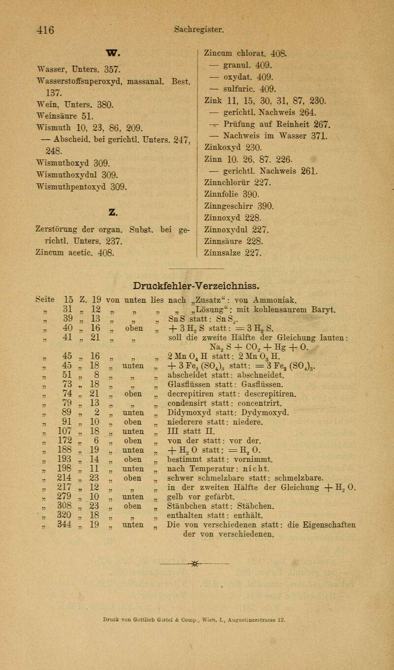 W. Wasser, Unters. 357. Wasserstoffsuperoxyd, massanal. Best. 137. Wein, Unters. 380. Weinsäure 51. Wismuth 10, 23, 86, 209. — Abscheid, bei gerichtl. Unters. 247, 248. Wisinuthoxyd 309. Wismuthoxydul 309. Wismuthpentoxyd 309. Z. Zerstörung der organ. richtl. Unters. 237. Zincum acetic. 408. Subst. bei ge- Zincum chlorat. 408. — granul. 409. — oxydat. 409. — sulfaric. 409. Zink 11, 15, 30, 31, 87, 230. -— gerichtl. Nachweis 264. — Prüfung auf Reinheit 267. — Nachweis im Wasser 371. Zinkoxyd 230. Zinn 10, 26, 87. 226. — gerichtl. Nachweis 261. Zinnchlorür 227. Zinnfolie 390. Zinngeschirr 390. Zinnoxyd 228. Zinnoxydul 227. Zinnsäure 228. Zinnsalze 227. Seite 15 Z 19 von unten n 31 12 71 71 r> 39 ;; 13 71 71 n 40 77 16 71 oben » 41 21 71 7> J5 45 71 16 71 7) n 45 71 18 71 unten n 51 7) 8 71 7) n 73 „ 18 7) 7) s? 74 n 21 71 oben n 79 7) 13 77 7) 71 89 7) 2 7) unten n 91 10 7! oben i) 107 n 18 71 unten n 172 71 6 71 oben V 188 71 19 71 unten n 193 7) 14 7) oben „ 198 71 11 71 unten n 214 71 23 oben n 217 » 12 71 7! n 279 71 10 7) unten n 308 35 23 oben ■• 320 71 18 7) 71 „ 344 71 19 71 unten Druckfehler-Verzeichniss. lies nach „Zusatz : von Ammoniak. „ „ „Lösung: mit kohlensaurem Baryt. „ SnS statt: SnS,. „ + 3 H2 S statt: = 3 H2 S. soll die zweite Hälfte der Gleichung lauten: Na2 S 4- C02 4- Hg + O. .. 2 iln 04 H statt: 2]ün03 H. „ -f 3Fe2(S04)3 statt: = 3 Fe2 (S04)3. ., abscheidet statt: abschneidet. „ Glasflüssen statt: Gasflüssen. „ decrepitiren statt: descrepitiren. „ condensirt statt: concentrirt. ., Didymoxyd statt: Dydymoxyd. „ niederere statt: niedere. .. III statt rt. ., von der statt: vor der. „ +H20 statt: ^H.0. „ bestimmt statt: vornimmt. „ nach Temperatur: nicht. „ schwer schmelzbare statt: schmelzbare. „ in der zweiten Hälfte der Gleichung 4 H? 0- „ gelb vor gefärbt. „ Stäubchen statt: Stäbchen. „ enthalten statt: enthält. „ Die von verschiedenen statt: die Eigenschaften der von verschiedenen. -3f- Druck von Gottlieb Gistel & Comp., Wien, I., Augustinemrasse 12.