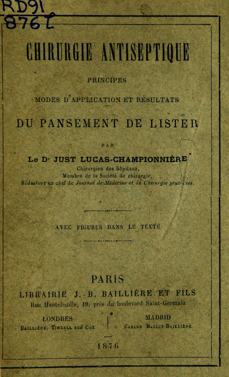 CEiRDRGII ANTISEPTIQUE PRINCIPES MODES D'APPLICATION ET RÉSULTATS DU PANSEMENT DE LISTER Le D> JDST LUCAS-CHAMPIONNIÈRE Chirurgien des hôpitaux, Membre de U Société de chirurgie, Rédacteur ea ^L'ef du Journal de Médecine et de Chirurgie prut-iies. AVEC FIGURES DANS LE TEXTE PARIS LIBRAIRIE J.-B. BAILLIÈRE ET FILS Hue llaulefeuille, 19, près du boulevard Saiiit-Germaiu LONDRES ' l MADRID Bin.LifeHE. Tibdall aud Cox I Carlos HaIllit-Baii,li£iie I S. (i