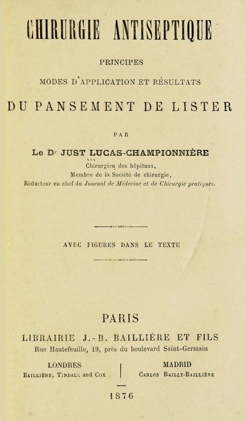 PRINCIPES MODES D'APPLICATION ET RÉSULTATS DU PANSEMENT DE LISTER Le D JUST LUGAS-GHAMPIONNIERE Chirurgien des hôpitaux, Membre de la Société de chirurgie, Rédacteur en chef du Journal de Médecine et de Chirurgie pratiques AVEC TIGURES DANS LE TEXTE PARIS LIBRAIRIE J.-B. BAILLIÈRE ET FILS Rue Hautefeuille, 19, près du boulevard Saint-Gerrnaiu LONDRES Baillière, ïindall and Cox MADRID Carlos Bailly-Baillière