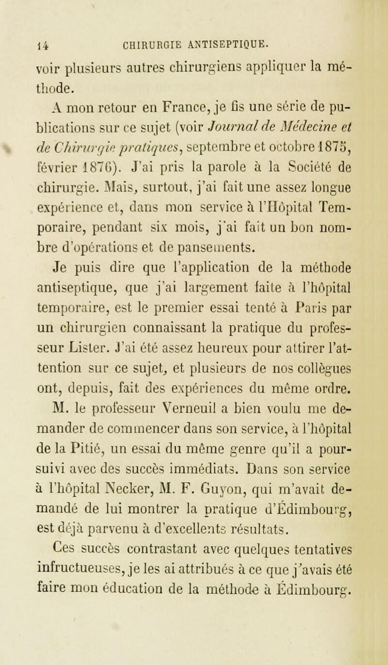 voir plusieurs autres chirurgiens appliquer la mé- thode. A mon retour en France, je fis une série de pu- blications sur ce sujet (voir Journal de Médecine et de Chirurgie pratiques, septembre et octobre 1875, février 187G). J'ai pris la parole à la Société de chirurgie. Mais, surtout, j'ai fait une assez longue expérience et, dans mon service à l'Hôpital Tem- poraire, pendant six mois, j'ai fait un bon nom- bre d'opérations et de pansements. Je puis dire que l'application de la méthode antiseptique, que j'ai largement faite à l'hôpital temporaire, est le premier essai tenté à Paris par un chirurgien connaissant la pratique du profes- seur Lister. J'ai été assez heureux pour attirer l'at- tention sur ce sujet, et plusieurs de nos collègues ont, depuis, fait des expériences du même ordre. M. le professeur Verneuil a bien voulu me de- mander de commencer dans son service, à l'hôpital de la Pitié, un essai du même genre qu'il a pour- suivi avec des succès immédiats. Dans son service à l'hôpital Necker, M. F. Guyon, qui m'avait de- mandé de lui montrer la pratique d'Edimbourg, est déjà parvenu à d'excellents résultats. Ces succès contrastant avec quelques tentatives infructueuses, je les ai attribués à ce que j'avais été faire mon éducation de la méthode à Edimbourg.