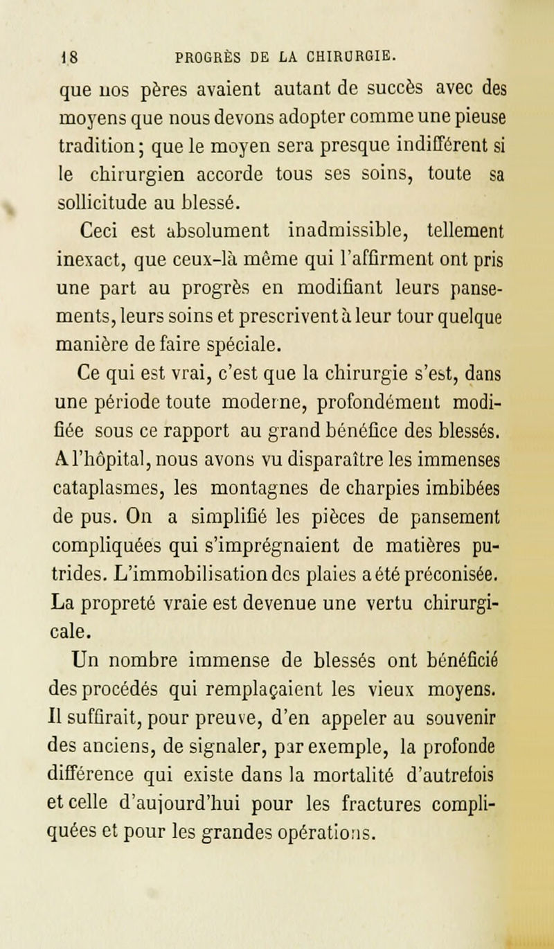 que nos pères avaient autant de succès avec des moyens que nous devons adopter comme une pieuse tradition ; que le moyen sera presque indifférent si le chirurgien accorde tous ses soins, toute sa sollicitude au blessé. Ceci est absolument inadmissible, tellement inexact, que ceux-là même qui l'affirment ont pris une part au progrès en modifiant leurs panse- ments, leurs soins et prescrivent à leur tour quelque manière de faire spéciale. Ce qui est vrai, c'est que la chirurgie s'est, dans une période toute moderne, profondément modi- fiée sous ce rapport au grand bénéfice des blessés. A l'hôpital, nous avons vu disparaître les immenses cataplasmes, les montagnes de charpies imbibées de pus. On a simplifié les pièces de pansement compliquées qui s'imprégnaient de matières pu- trides. L'immobilisation des plaies a été préconisée. La propreté vraie est devenue une vertu chirurgi- cale. Un nombre immense de blessés ont bénéficié des procédés qui remplaçaient les vieux moyens. Il suffirait, pour preuve, d'en appeler au souvenir des anciens, de signaler, par exemple, la profonde différence qui existe dans la mortalité d'autrefois et celle d'aujourd'hui pour les fractures compli- quées et pour les grandes opérations.