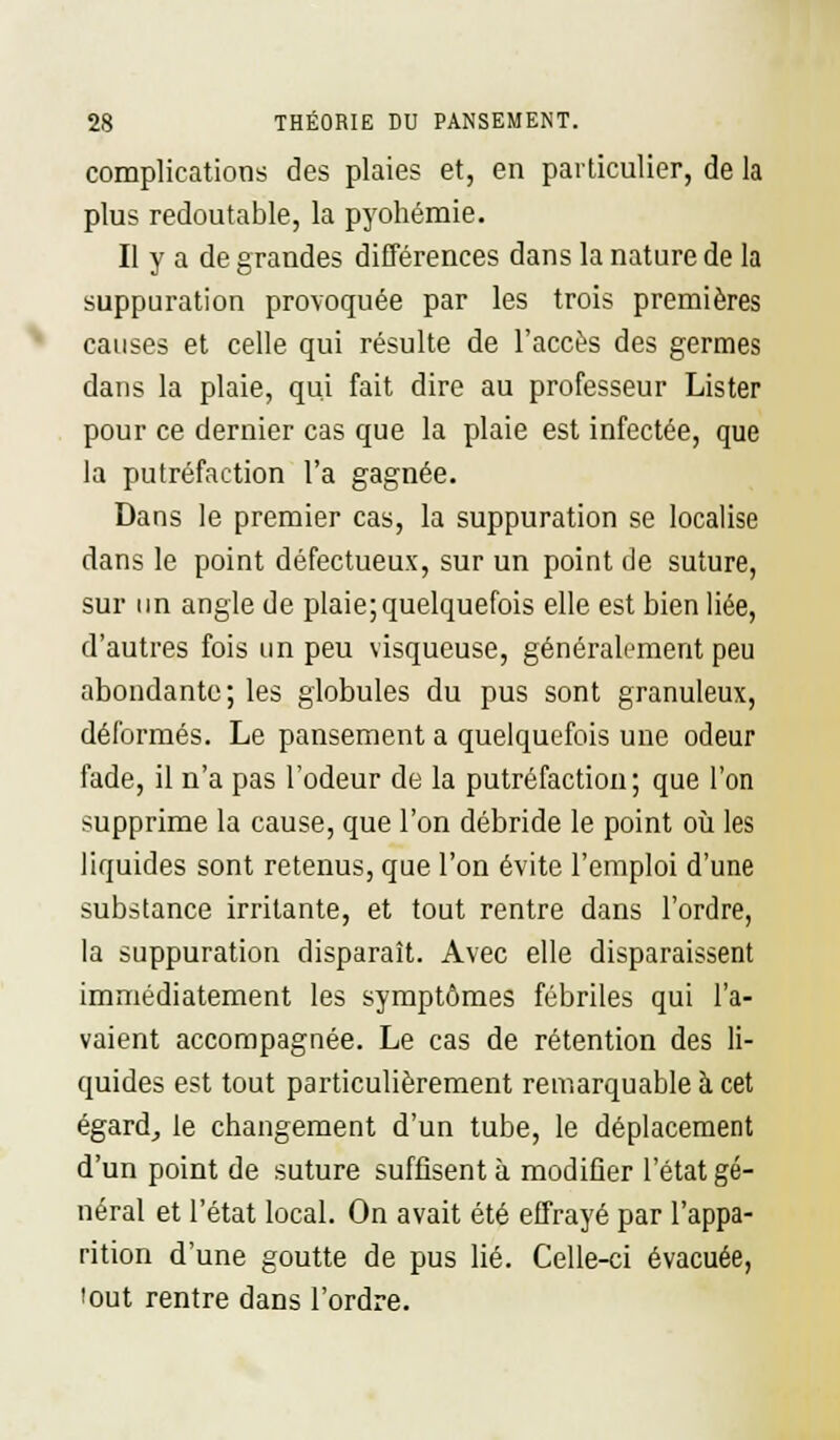 complications des plaies et, en particulier, de la plus redoutable, la pyohémie. Il y a de grandes différences dans la nature de la suppuration provoquée par les trois premières causes et celle qui résulte de l'accès des germes dans la plaie, qui fait dire au professeur Lister pour ce dernier cas que la plaie est infectée, que la putréfaction l'a gagnée. Dans le premier cas, la suppuration se localise dans le point défectueux, sur un point de suture, sur un angle de plaie; quelquefois elle est bien liée, d'autres fois un peu visqueuse, généralement peu abondante; les globules du pus sont granuleux, déformés. Le pansement a quelquefois une odeur fade, il n'a pas l'odeur de la putréfaction; que l'on supprime la cause, que l'on débride le point où les liquides sont retenus, que l'on évite l'emploi d'une substance irritante, et tout rentre dans l'ordre, la suppuration disparaît. Avec elle disparaissent immédiatement les symptômes fébriles qui l'a- vaient accompagnée. Le cas de rétention des li- quides est tout particulièrement remarquable à cet égard, le changement d'un tube, le déplacement d'un point de suture suffisent à modifier l'état gé- néral et l'état local. On avait été effrayé par l'appa- rition d'une goutte de pus lié. Celle-ci évacuée, 'out rentre dans l'ordre.