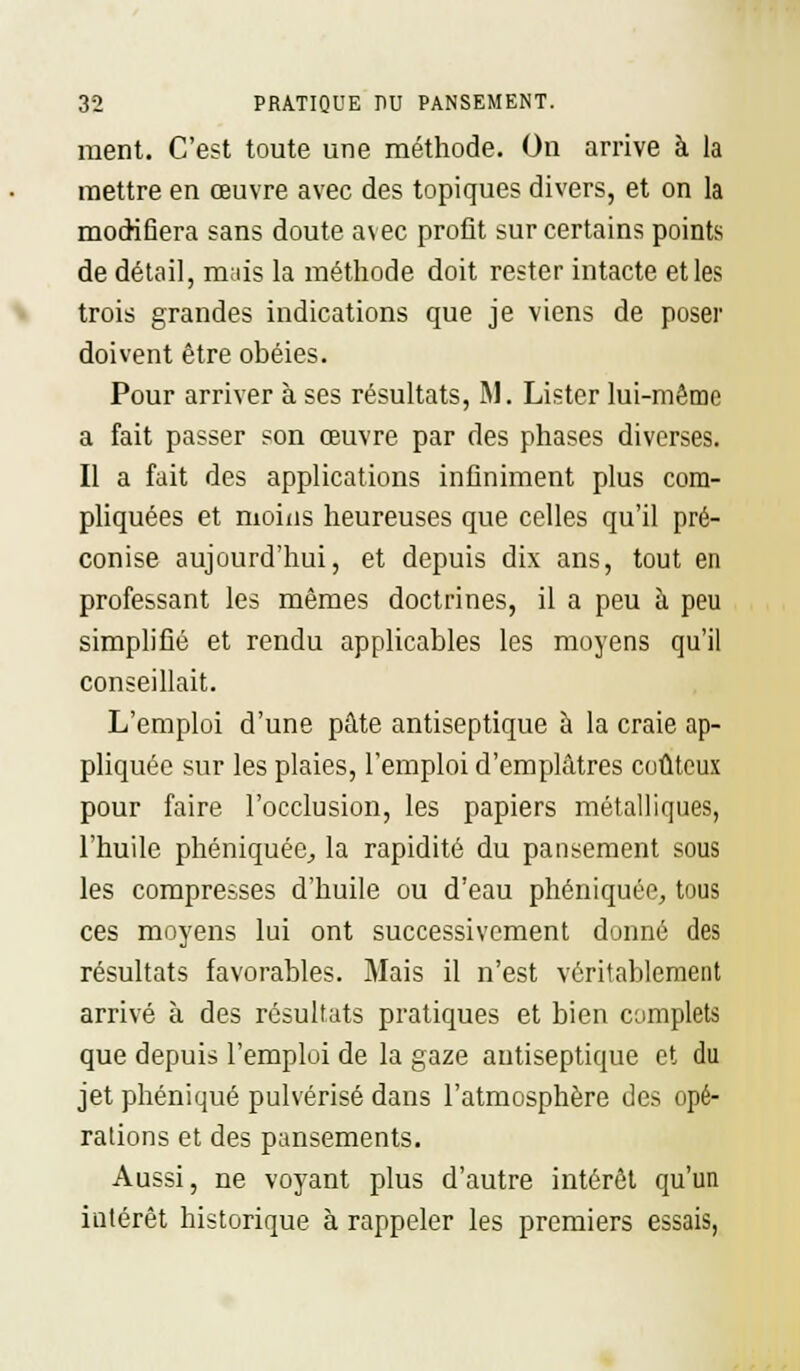 ment. C'est toute une méthode. On arrive à la mettre en œuvre avec des topiques divers, et on la modifiera sans doute avec profit sur certains points de détail, mais la méthode doit rester intacte et les trois grandes indications que je viens de poser doivent être obéies. Pour arriver à ses résultats, M. Lister lui-même a fait passer son œuvre par des phases diverses. Il a fait des applications infiniment plus com- pliquées et moins heureuses que celles qu'il pré- conise aujourd'hui, et depuis dix ans, tout en professant les mêmes doctrines, il a peu à peu simplifié et rendu applicables les moyens qu'il conseillait. L'emploi d'une pâte antiseptique à la craie ap- pliquée sur les plaies, l'emploi d'emplâtres coûteux pour faire l'occlusion, les papiers métalliques, l'huile phéniquéc., la rapidité du pansement sous les compresses d'huile ou d'eau phéniquéc, tous ces moyens lui ont successivement donné des résultats favorables. Mais il n'est véritablement arrivé à des résultats pratiques et bien complets que depuis l'emploi de la gaze antiseptique et du jet phéniqué pulvérisé dans l'atmosphère des opé- rations et des pansements. Aussi, ne voyant plus d'autre intérêt qu'un intérêt historique à rappeler les premiers essais,