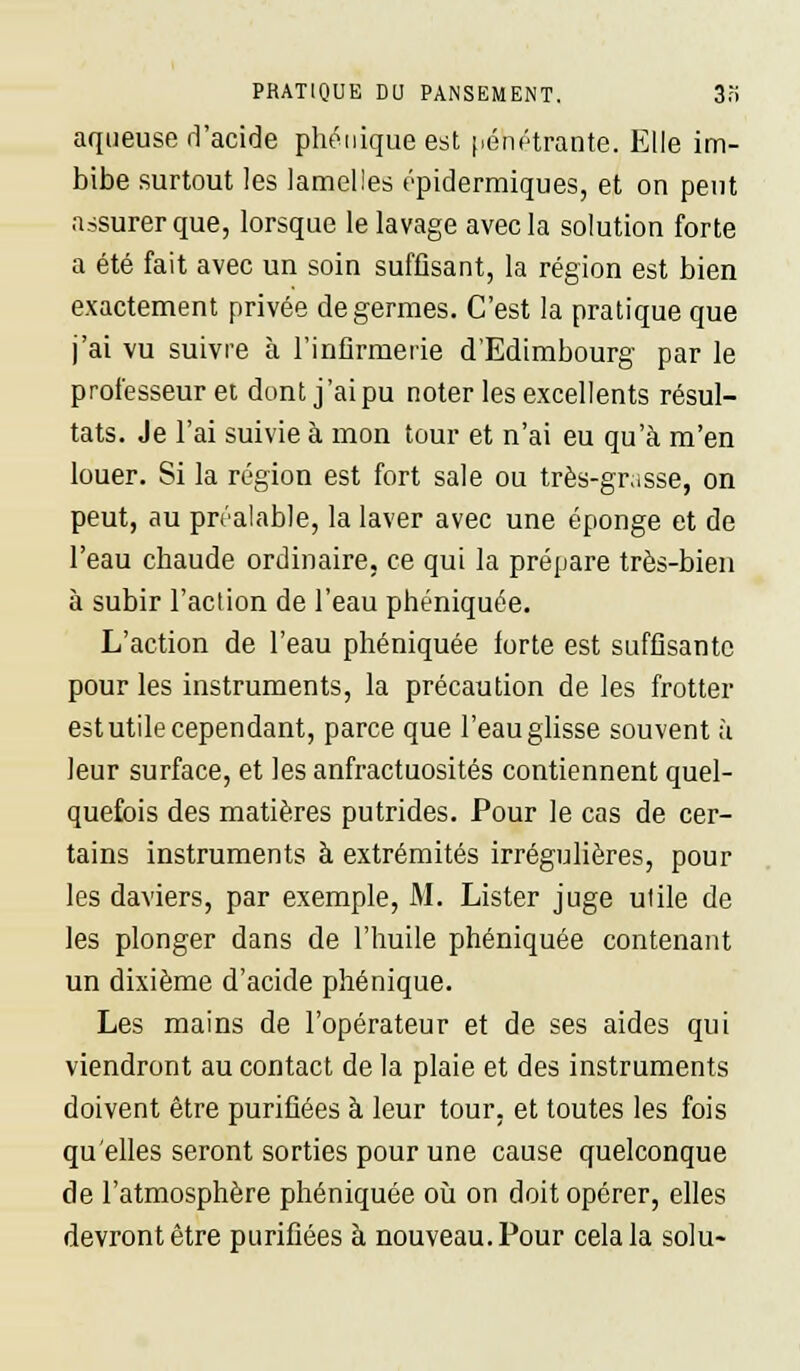 aqueuse d'acide phonique est pénétrante. Elle im- bibe surtout les lamelles épidermiques, et on peut assurer que, lorsque le lavage avec la solution forte a été fait avec un soin suffisant, la région est bien exactement privée de germes. C'est la pratique que j'ai vu suivre à l'infirmerie d'Edimbourg par le professeur et dont j'ai pu noter les excellents résul- tats. Je l'ai suivie à mon tour et n'ai eu qu'à m'en louer. Si la région est fort sale ou très-grasse, on peut, au préalable, la laver avec une éponge et de l'eau chaude ordinaire, ce qui la prépare très-bien à subir l'action de l'eau phéniquée. L'action de l'eau phéniquée forte est suffisante pour les instruments, la précaution de les frotter est utile cependant, parce que l'eau glisse souvent à leur surface, et lesanfractuosités contiennent quel- quefois des matières putrides. Pour le cas de cer- tains instruments à extrémités irrégulières, pour les daviers, par exemple, M. Lister juge utile de les plonger dans de l'huile phéniquée contenant un dixième d'acide phénique. Les mains de l'opérateur et de ses aides qui viendront au contact de la plaie et des instruments doivent être purifiées à leur tour, et toutes les fois qu'elles seront sorties pour une cause quelconque de l'atmosphère phéniquée où on doit opérer, elles devront être purifiées à nouveau. Pour cela la solu-