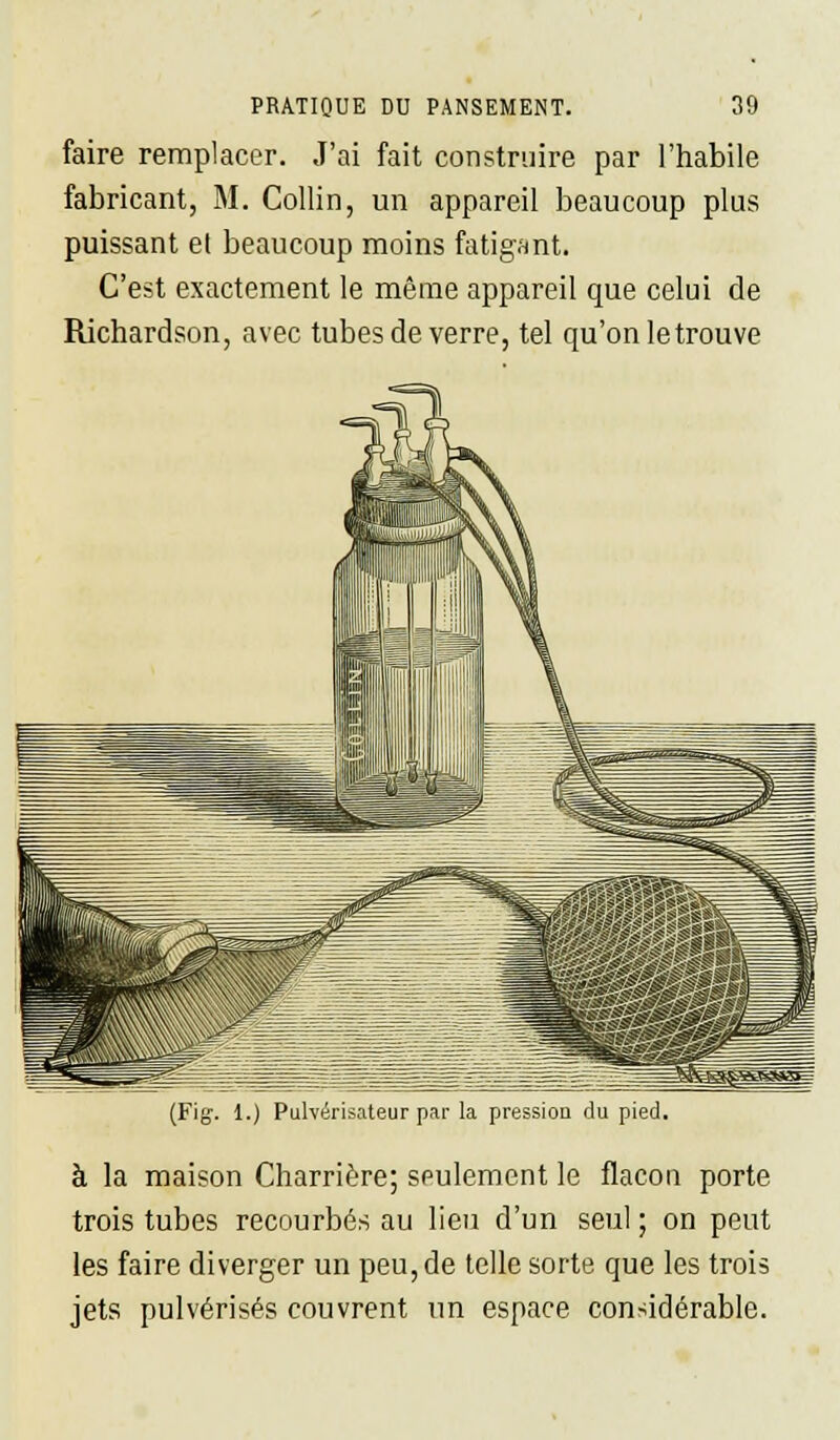 faire remplacer. J'ai fait construire par l'habile fabricant, M. Collin, un appareil beaucoup plus puissant et beaucoup moins fatigant. C'est exactement le même appareil que celui de Richardson, avec tubes de verre, tel qu'on le trouve (Fig. 1.) Pulvérisateur par la pression du pied. à la maison Charrière; seulement le flacon porte trois tubes recourbés au lieu d'un seul ; on peut les faire diverger un peu, de telle sorte que les trois jets pulvérisés couvrent un espace considérable.