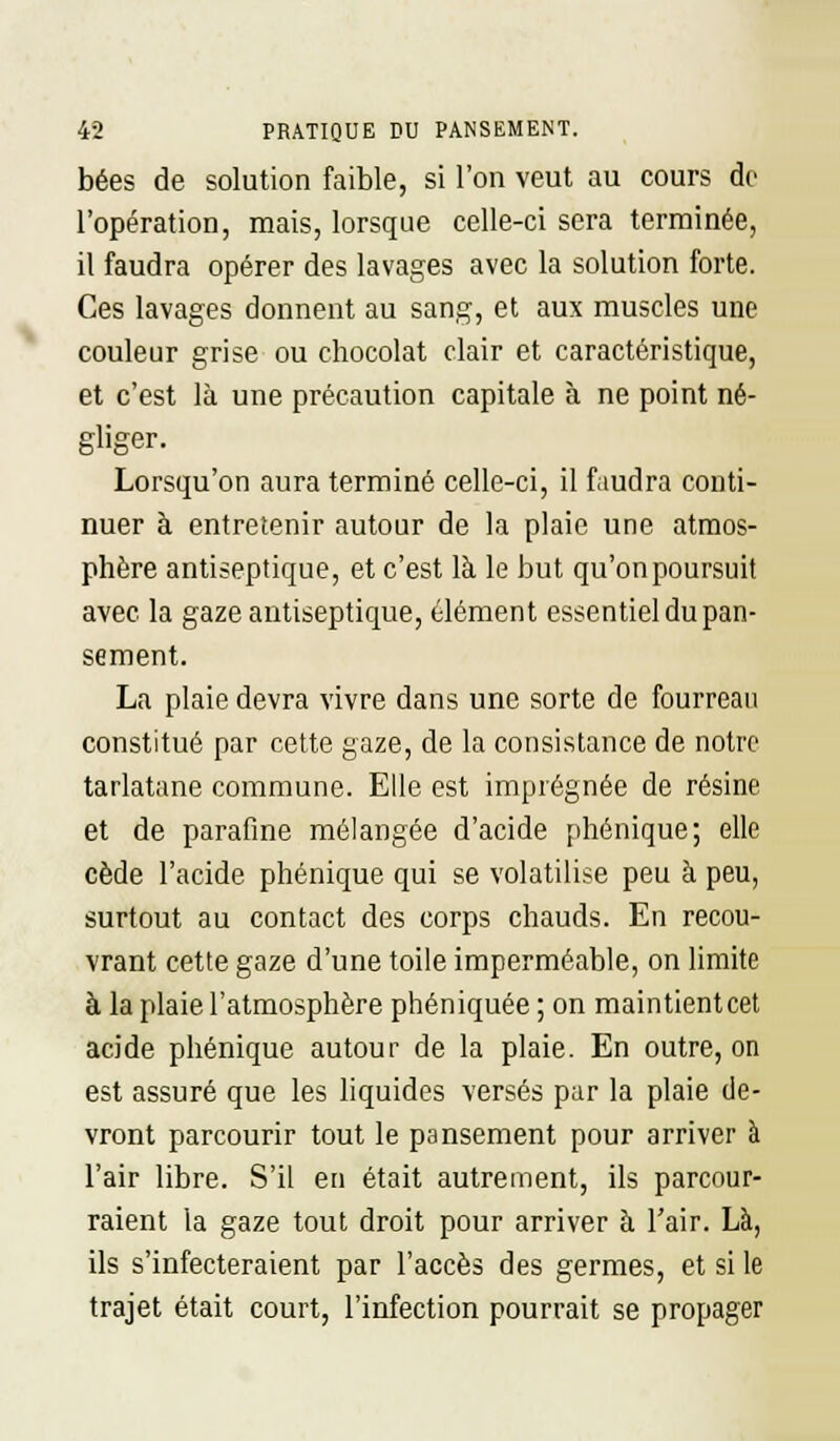 bées de solution faible, si l'on veut au cours de l'opération, mais, lorsque celle-ci sera terminée, il faudra opérer des lavages avec la solution forte. Ces lavages donnent au sang, et aux muscles une couleur grise ou chocolat clair et caractéristique, et c'est là une précaution capitale à ne point né- gliger. Lorsqu'on aura terminé celle-ci, il faudra conti- nuer à entretenir autour de la plaie une atmos- phère antiseptique, et c'est là le but qu'on poursuit avec la gaze antiseptique, élément essentiel du pan- sement. La plaie devra vivre dans une sorte de fourreau constitué par cette gaze, de la consistance de notre tarlatane commune. Elle est imprégnée de résine et de parafme mélangée d'acide phénique; elle cède l'acide phénique qui se volatilise peu à peu, surtout au contact des corps chauds. En recou- vrant cette gaze d'une toile imperméable, on limite à la plaie l'atmosphère phéniquée ; on maintienteet acide phénique autour de la plaie. En outre, on est assuré que les liquides versés par la plaie de- vront parcourir tout le pansement pour arriver à l'air libre. S'il en était autrement, ils parcour- raient la gaze tout droit pour arriver à l'air. Là, ils s'infecteraient par l'accès des germes, et si le trajet était court, l'infection pourrait se propager