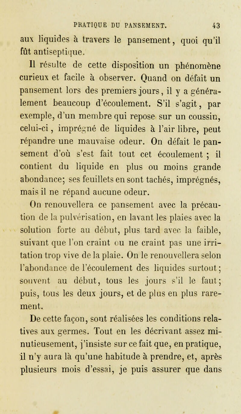 aux liquides à travers le pansement, quoi qu'il fût antiseptique. Il résulte de cette disposition un phénomène curieux et facile à observer. Quand on défait un pansement lors des premiers jours, il y a généra- lement beaucoup d'écoulement. S'il s'agit, par exemple, d'un membre qui repose sur un coussin, celui-ci, imprégné de liquides à l'air libre, peut répandre une mauvaise odeur. On défait le pan- sement d'où s'est fait tout cet écoulement ; il contient du liquide en plus ou moins grande abondance; ses feuillets en sont tachés, imprégnés, mais il ne répand aucune odeur. On renouvellera ce pansement avec la précau- tion de la pulvérisation, en lavant les plaies avec la solution forte au début, plus tard avec la faible, suivant que l'on craint ou ne craint pas une irri- tation trop vive de la plaie. On le renouvellera selon l'abondance de l'écoulement des liquides surtout ; souvent au début, tous les jours s'il le faut; puis, tous les deux jours, et de plus en plus rare- ment. De cette façon, sont réalisées les conditions rela- tives aux germes. Tout en les décrivant assez mi- nutieusement, j'insiste sur ce fait que, en pratique, il n'y aura là qu'une habitude à prendre, et, après plusieurs mois d'essai, je puis assurer que dans