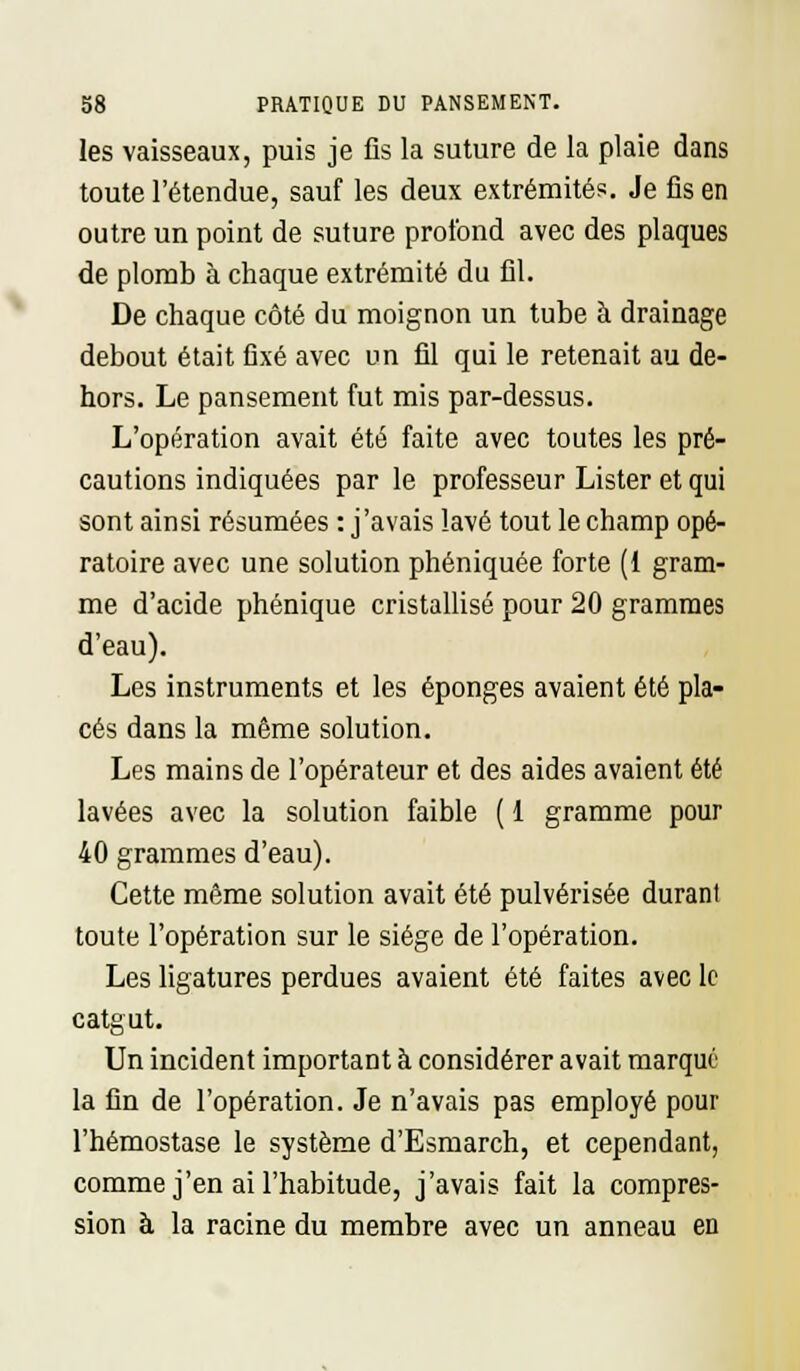 les vaisseaux, puis je fis la suture de la plaie dans toute l'étendue, sauf les deux extrémités. Je fis en outre un point de suture profond avec des plaques de plomb à chaque extrémité du fil. De chaque côté du moignon un tube à drainage debout était fixé avec un fil qui le retenait au de- hors. Le pansement fut mis par-dessus. L'opération avait été faite avec toutes les pré- cautions indiquées par le professeur Lister et qui sont ainsi résumées : j'avais lavé tout le champ opé- ratoire avec une solution phéniquée forte (1 gram- me d'acide phénique cristallisé pour 20 grammes d'eau). Les instruments et les éponges avaient été pla- cés dans la même solution. Les mains de l'opérateur et des aides avaient été lavées avec la solution faible ( 1 gramme pour 40 grammes d'eau). Cette même solution avait été pulvérisée durant toute l'opération sur le siège de l'opération. Les ligatures perdues avaient été faites avec le catgut. Un incident important à considérer avait marque la fin de l'opération. Je n'avais pas employé pour l'hémostase le système d'Esmarch, et cependant, comme j'en ai l'habitude, j'avais fait la compres- sion à la racine du membre avec un anneau en