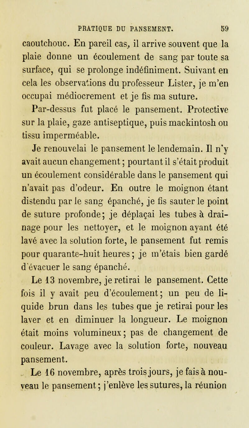 caoutchouc. En pareil cas, il arrive souvent que la plaie donne un écoulement de sang par toute sa surface, qui se prolonge indéfiniment. Suivant en cela les observations du professeur Lister, je m'en occupai médiocrement et je fis ma suture. Par-dessus fut placé le pansement. Protective sur la plaie, gaze antiseptique, puis mackintosh ou tissu imperméable. Je renouvelai le pansement le lendemain. Il n'y avait aucun changement ; pourtant il s'était produit un écoulement considérable dans le pansement qui n'avait pas d'odeur. En outre le moignon étant distendu par le sang épanché, je fis sauter le point de suture profonde; je déplaçai les tubes à drai- nage pour les nettoyer, et le moignon ayant été lavé avec la solution forte, le pansement fut remis pour quarante-huit heures ; je m'étais bien gardé d'évacuer le sang épanché. Le 13 novembre, je retirai le pansement. Cette fois il y avait peu d'écoulement; un peu de li- quide brun dans les tubes que je retirai pour les laver et en diminuer la longueur. Le moignon était moins volumineux; pas de changement de couleur. Lavage avec la solution forte, nouveau pansement. Le 16 novembre, après trois jours, je fais à nou- veau le pansement ; j'enlève les sutures, la réunion