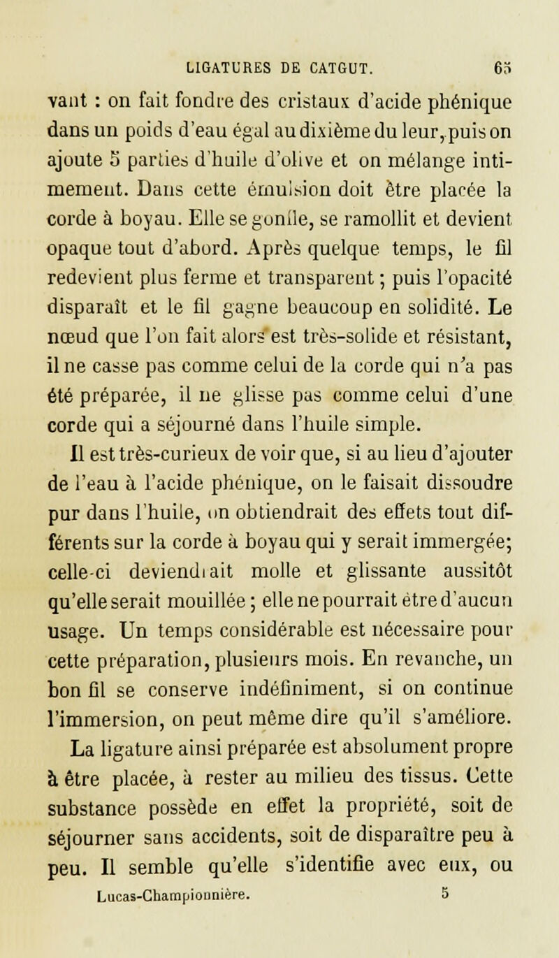 vaut : on fait fondre des cristaux d'acide phénique dans un poids d'eau égal au dixième du leur, puis on ajoute S parties d'huile d'olive et on mélange inti- mement. Dans cette érnuision doit être placée la corde à boyau. Elle se gonile, se ramollit et devient opaque tout d'abord. Après quelque temps, le fil redevient plus ferme et transparent ; puis l'opacité disparaît et le fil gagne beaucoup en solidité. Le nœud que l'on fait alors est très-solide et résistant, Une casse pas comme celui de la corde qui n'a pas été préparée, il ne glisse pas comme celui d'une corde qui a séjourné dans l'huile simple. Il est très-curieux de voir que, si au lieu d'ajouter de l'eau à l'acide phénique, on le faisait dissoudre pur dans l'huile, on obtiendrait des effets tout dif- férents sur la corde à boyau qui y serait immergée; celle-ci deviendiait molle et glissante aussitôt qu'elle serait mouillée; elle ne pourrait être d'aucun usage. Un temps considérable est nécessaire pour cette préparation, plusieurs mois. En revanche, un bon fil se conserve indéfiniment, si on continue l'immersion, on peut même dire qu'il s'améliore. La ligature ainsi préparée est absolument propre à être placée, à rester au milieu des tissus. Cette substance possède en effet la propriété, soit de séjourner sans accidents, soit de disparaître peu à peu. Il semble qu'elle s'identifie avec eux, ou