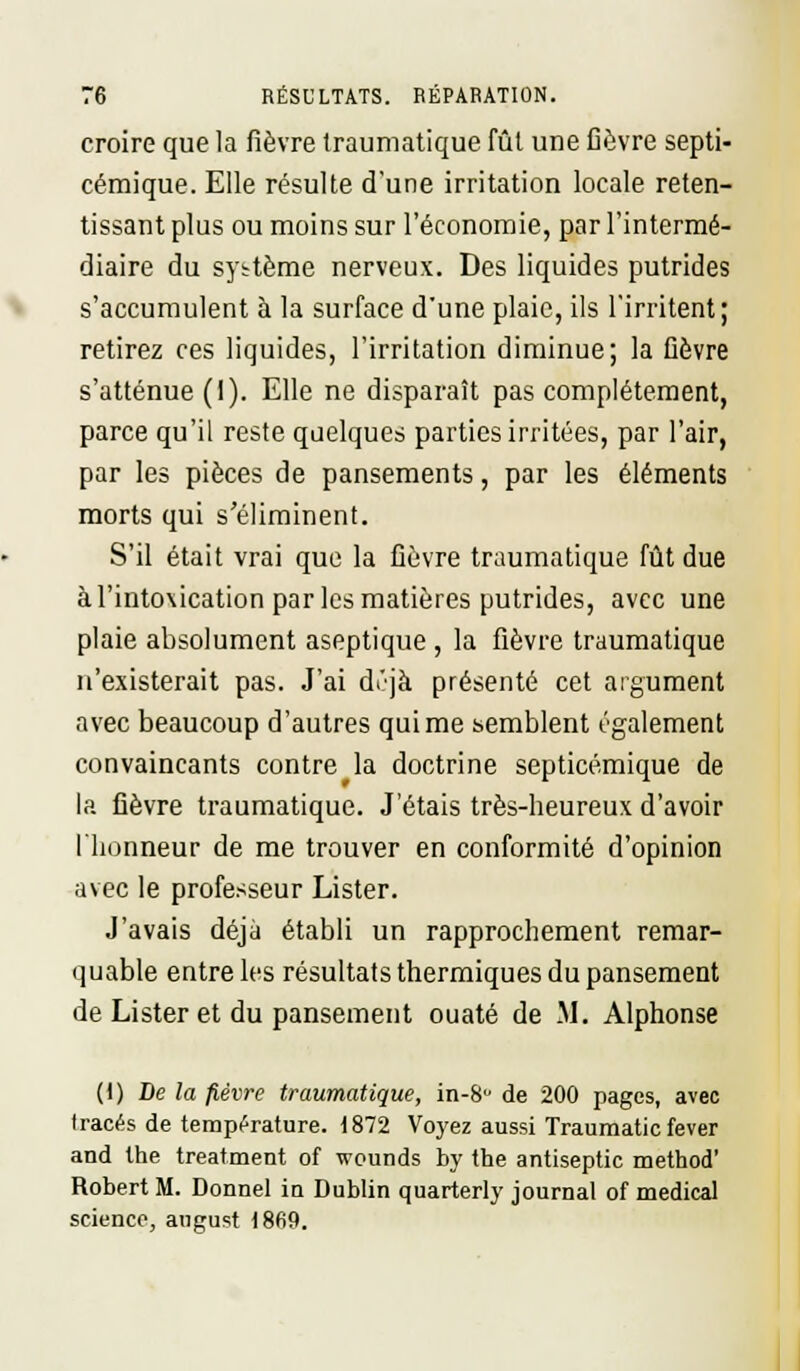 croire que la fièvre traumatique fût une fièvre septi- cémique. Elle résulte d'une irritation locale reten- tissant plus ou moins sur l'économie, par l'intermé- diaire du système nerveux. Des liquides putrides s'accumulent à la surface d'une plaie, ils l'irritent; retirez ces liquides, l'irritation diminue; la fièvre s'atténue (1). Elle ne disparaît pas complètement, parce qu'il reste quelques parties irritées, par l'air, par les pièces de pansements, par les éléments morts qui s'éliminent. S'il était vrai que la fièvre traumatique fût due à l'intoxication par les matières putrides, avec une plaie absolument aseptique , la fièvre traumatique n'existerait pas. J'ai dt'jà présenté cet argument avec beaucoup d'autres qui me semblent également convaincants contre la doctrine septicémique de la fièvre traumatique. J'étais très-heureux d'avoir l'honneur de me trouver en conformité d'opinion avec le professeur Lister. J'avais déjà établi un rapprochement remar- quable entre les résultats thermiques du pansement de Lister et du pansement ouaté de M. Alphonse (I) De la fièvre traumatique, in-8u de 200 pages, avec tracés de température. 1872 Voyez aussi Traumatic fever and the treatment of wounds by the antiseptic method' Robert M. Donnel iu Dublin quarterly journal of médical science, august 1869.