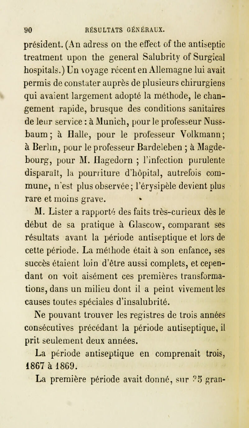 président. (An adress on the effect of the antiseptic treatment upon the gênerai Salubrity of Surgical hospitals.)Un \oyage récent en Allemagne lui avait permis de constater auprès de plusieurs chirurgiens qui avaient largement adopté la méthode, le chan- gement rapide, brusque des conditions sanitaires de leur service: à Munich, pour le professeur Nuss- baum ; à Halle, pour le professeur Volkmann ; à Berlin, pour le professeur Bardeleben ; à Magde- bourg, pour M. Ilagedorn ; l'infection purulente disparaît, la pourriture d'hôpital, autrefois com- mune, n'est plus observée ; l'érysipèle devient plus rare et moins grave. M. Lister a rapports des faits très-curieux dès le début de sa pratique à Glascow, comparant ses résultats avant la période antiseptique et lors de cette période. La méthode était à son enfance, ses succès étaient loin d'être aussi complets, et cepen- dant on -voit aisément ces premières transforma- tions, dans un milieu dont il a peint vivement les causes toutes spéciales d'insalubrité. Ne pouvant trouver les registres de trois années consécutives précédant la période antiseptique, il prit seulement deux années. La période antiseptique en comprenait trois, 1867 à 1869. La première période avait donné, sur ?5 gran-