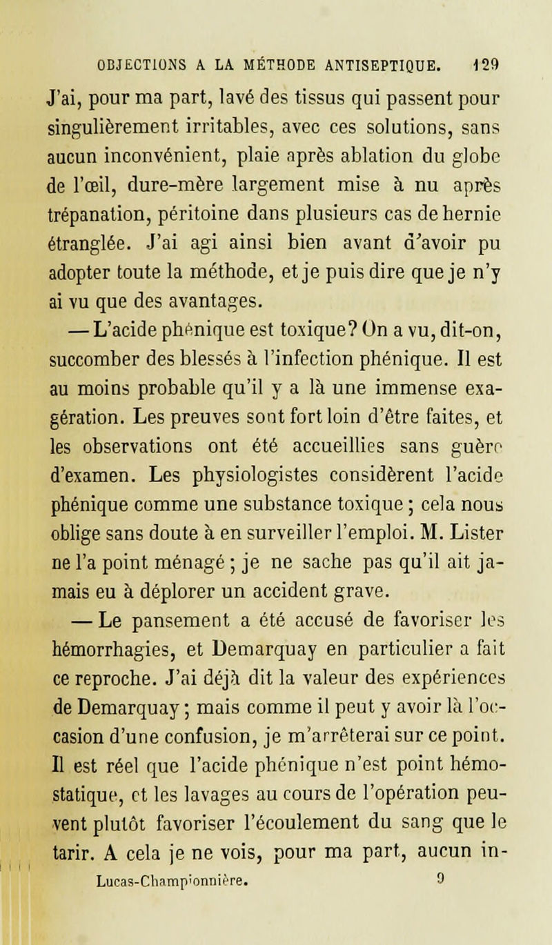 J'ai, pour ma part, lavé des tissus qui passent pour singulièrement irritables, avec ces solutions, sans aucun inconvénient, plaie après ablation du globe de l'œil, dure-mère largement mise à nu après trépanation, péritoine dans plusieurs cas de hernie étranglée. J'ai agi ainsi bien avant d'avoir pu adopter toute la méthode, et je puis dire que je n'y ai vu que des avantages. — L'acide phonique est toxique? On a vu, dit-on, succomber des blessés à l'infection phénique. Il est au moins probable qu'il y a là une immense exa- gération. Les preuves sont fort loin d'être faites, et les observations ont été accueillies sans guère d'examen. Les physiologistes considèrent l'acide phénique comme une substance toxique ; cela nous oblige sans doute à en surveiller l'emploi. M. Lister ne l'a point ménagé ; je ne sache pas qu'il ait ja- mais eu à déplorer un accident grave. — Le pansement a été accusé de favoriser les hémorrhagies, et Demarquay en particulier a fait ce reproche. J'ai déjà dit la valeur des expériences de Demarquay ; mais comme il peut y avoir là l'oc- casion d'une confusion, je m'arrêterai sur ce point. Il est réel que l'acide phénique n'est point hémo- statique, et les lavages au cours de l'opération peu- vent plutôt favoriser l'écoulement du sang que le tarir. A cela je ne vois, pour ma part, aucun in- Lucas-Cliamp'onnifre. 9