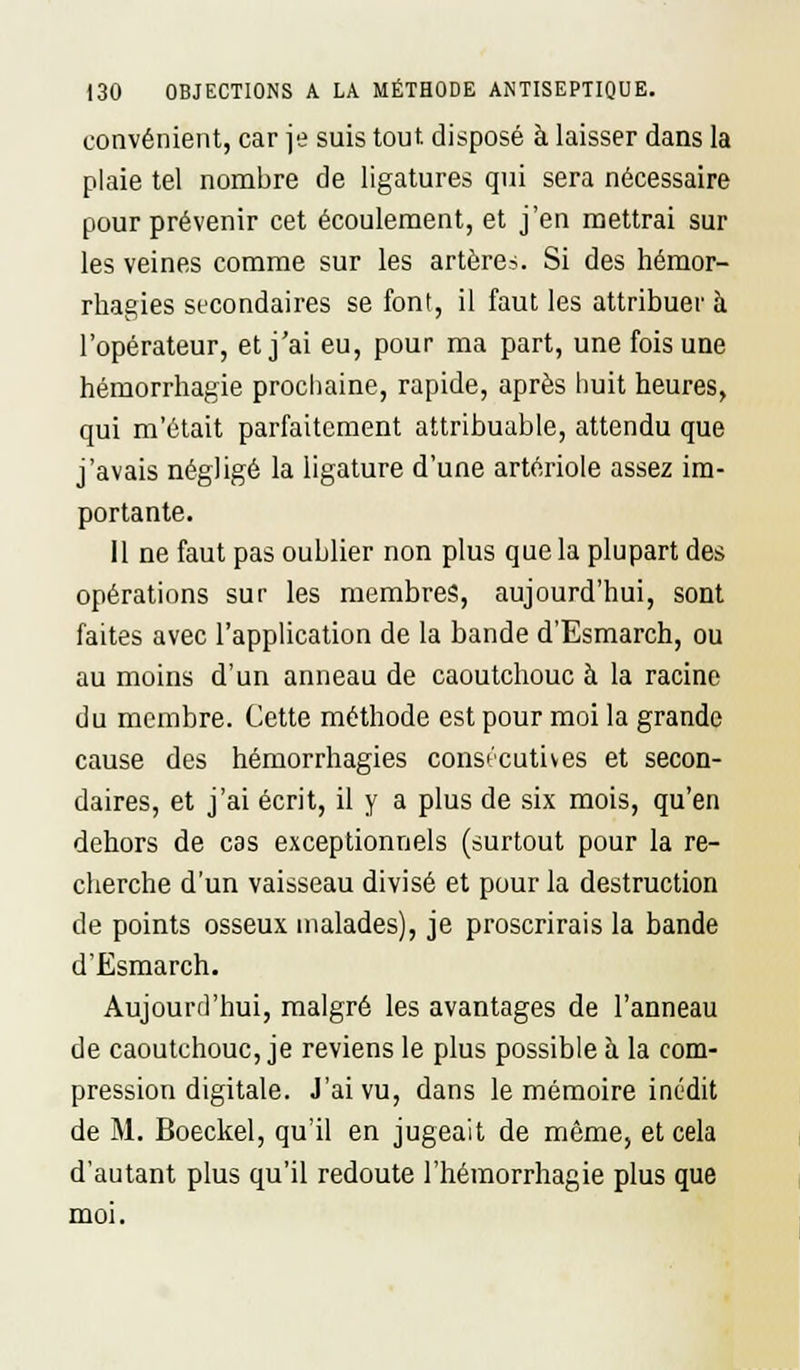 convénient, car je suis tout, disposé à laisser dans la plaie tel nombre de ligatures qui sera nécessaire pour prévenir cet écoulement, et j'en mettrai sur les veines comme sur les artère?. Si des hémor- rhagies secondaires se font, il faut les attribuer à l'opérateur, et j'ai eu, pour ma part, une fois une hémorrhagie prochaine, rapide, après huit heures, qui m'était parfaitement attribuable, attendu que j'avais négligé la ligature d'une artériole assez im- portante. 11 ne faut pas oublier non plus que la plupart des opérations sur les membres, aujourd'hui, sont faites avec l'application de la bande d'Esmarch, ou au moins d'un anneau de caoutchouc à la racine du membre. Cette méthode est pour moi la grande cause des hémorrhagies consécutives et secon- daires, et j'ai écrit, il y a plus de six mois, qu'en dehors de cas exceptionnels (surtout pour la re- cherche d'un vaisseau divisé et pour la destruction de points osseux malades), je proscrirais la bande d'Esmarch. Aujourd'hui, malgré les avantages de l'anneau de caoutchouc, je reviens le plus possible à la com- pression digitale. J'ai vu, dans le mémoire inédit de M. Boeckel, qu'il en jugeait de même, et cela d'autant plus qu'il redoute l'hémorrhagie plus que moi.