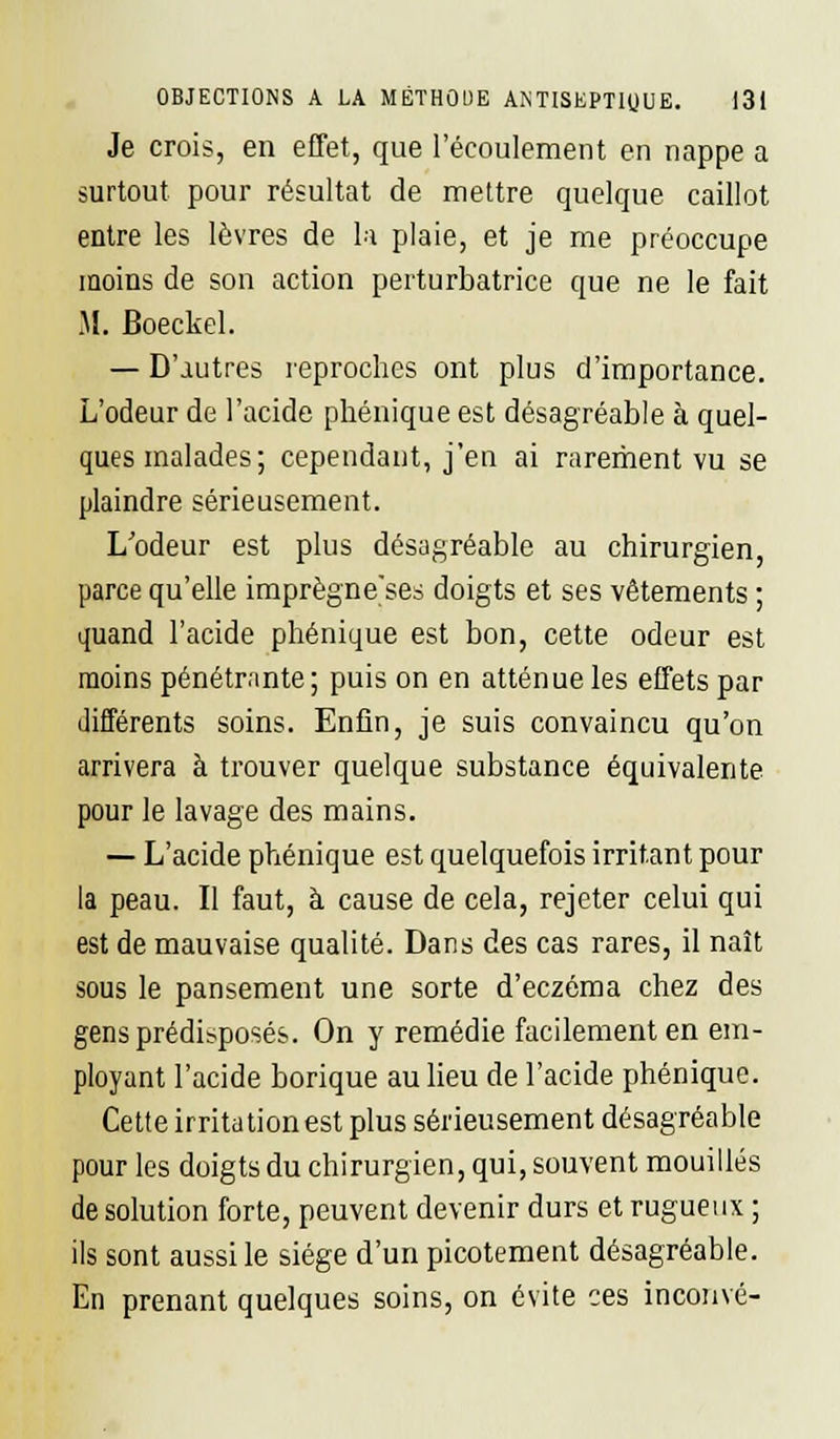Je crois, en effet, que l'écoulement en nappe a surtout pour résultat de mettre quelque caillot entre les lèvres de la plaie, et je me préoccupe moins de son action perturbatrice que ne le fait M. Boeckel. — D'autres reproches ont plus d'importance. L'odeur de l'acide phénique est désagréable à quel- ques malades; cependant, j'en ai rarement vu se plaindre sérieusement. L'odeur est plus désagréable au chirurgien, parce qu'elle imprègne'ses doigts et ses vêtements ; quand l'acide phénique est bon, cette odeur est moins pénétrante; puis on en atténue les effets par différents soins. Enfin, je suis convaincu qu'on arrivera à trouver quelque substance équivalente pour le lavage des mains. — L'acide phénique est quelquefois irritant pour la peau. Il faut, à cause de cela, rejeter celui qui est de mauvaise qualité. Dans des cas rares, il naît sous le pansement une sorte d'eczéma chez des gens prédisposés. On y remédie facilement en em- ployant l'acide borique au lieu de l'acide phénique. Cette irritation est plus sérieusement désagréable pour les doigts du chirurgien, qui, souvent mouillés de solution forte, peuvent devenir durs et rugueux ; ils sont aussi le siège d'un picotement désagréable. En prenant quelques soins, on évite ces incouvé-