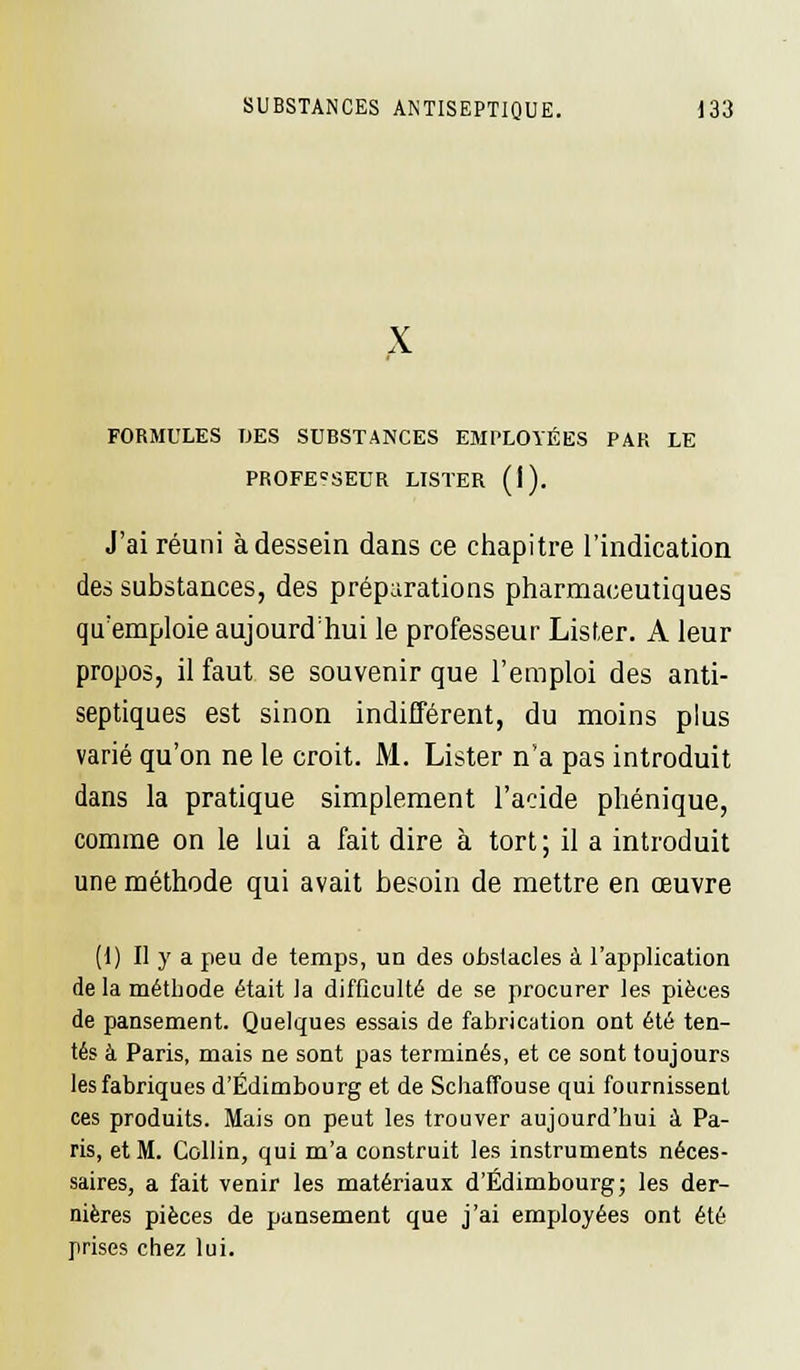 x FORMULES DES SUBSTANCES EMPLOYÉES PAR LE PROFESSEUR LISTER (I). J'ai réuni à dessein dans ce chapitre l'indication des substances, des préparations pharmaceutiques qu'emploie aujourd'hui le professeur Lister. A leur propos, il faut se souvenir que l'emploi des anti- septiques est sinon indifférent, du moins plus varié qu'on ne le croit. M. Lister n'a pas introduit dans la pratique simplement l'acide phénique, comme on le lui a fait dire à tort ; il a introduit une méthode qui avait besoin de mettre en œuvre (1) Il y a peu de temps, un des obstacles à l'application de la méthode était la difficulté de se procurer les pièces de pansement. Quelques essais de fabrication ont été ten- tés à Paris, mais ne sont pas terminés, et ce sont toujours les fabriques d'Edimbourg et de Schaffouse qui fournissent ces produits. Mais on peut les trouver aujourd'hui à Pa- ris, et M. Collin, qui m'a construit les instruments néces- saires, a fait venir les matériaux d'Edimbourg; les der- nières pièces de pansement que j'ai employées ont été prises chez lui.