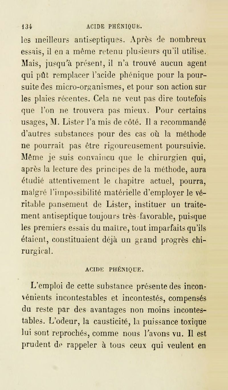 les meilleurs antiseptiques. Après de nombreux essais, il en a même retenu plusieurs qu'il utilise. Mais, jusqu'à présent, il n'a trouvé aucun agent qui pût remplacer l'acide phénique pour la pour- suite des micro-organismes, et pour son action sur les plaies récentes. Cela ne veut pas dire toutefois que l'on ne trouvera pas mieux. Pour certains usages, M. Lister l'a mis de côté. 11 a recommandé d'autres substances pour des cas où la méthode ne pourrait pas être rigoureusement poursuivie. Même je suis convaincu que le chirurgien qui, après la lecture des principes de la méthode, aura étudié attentivement le chapitre actuel, pourra, malgré l'impossibilité matérielle d'employer le vé- ritable pansement de Lister, instituer un traite- ment antiseptique toujours très favorable, puisque les premiers essais du maître, tout imparfaits qu'ils étaient, constituaient déjà un grand progrès chi- rurgical. ACIDE PHÉNIQUE. L'emploi de cette substance présente des incon- vénients incontestables et incontestés, compensés du reste par des avantages non moins incontes- tables. L'odeur, la causticité, la puissance toxique lui sont reprochés, comme nous l'avons vu. Il est prudent de rappeler à tous ceux qui veulent en