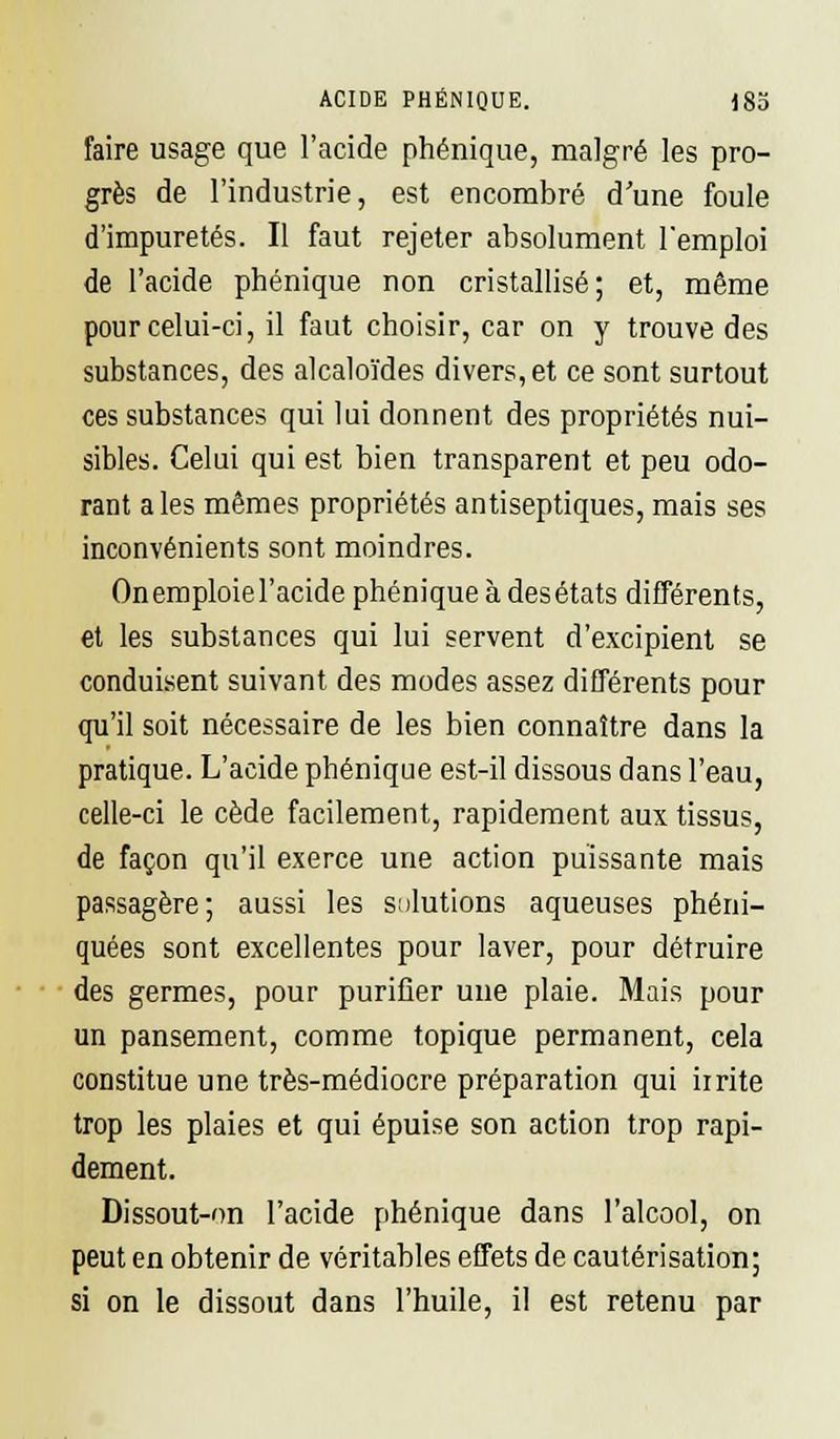 ACIDE PHÉNIQUE. i8b faire usage que l'acide phénique, malgré les pro- grès de l'industrie, est encombré d'une foule d'impuretés. Il faut rejeter absolument remploi de l'acide phénique non cristallisé; et, même pour celui-ci, il faut choisir, car on y trouve des substances, des alcaloïdes divers, et ce sont surtout ces substances qui lui donnent des propriétés nui- sibles. Celui qui est bien transparent et peu odo- rant aies mêmes propriétés antiseptiques, mais ses inconvénients sont moindres. On emploie l'acide phénique à desétats différents, et les substances qui lui servent d'excipient se conduisent suivant des modes assez différents pour qu'il soit nécessaire de les bien connaître dans la pratique. L'acide phénique est-il dissous dans l'eau, celle-ci le cède facilement, rapidement aux tissus, de façon qu'il exerce une action puissante mais passagère; aussi les solutions aqueuses phéni- quées sont excellentes pour laver, pour détruire des germes, pour purifier une plaie. Mais pour un pansement, comme topique permanent, cela constitue une très-médiocre préparation qui irrite trop les plaies et qui épuise son action trop rapi- dement. Dissout-on l'acide phénique dans l'alcool, on peut en obtenir de véritables effets de cautérisation; si on le dissout dans l'huile, il est retenu par