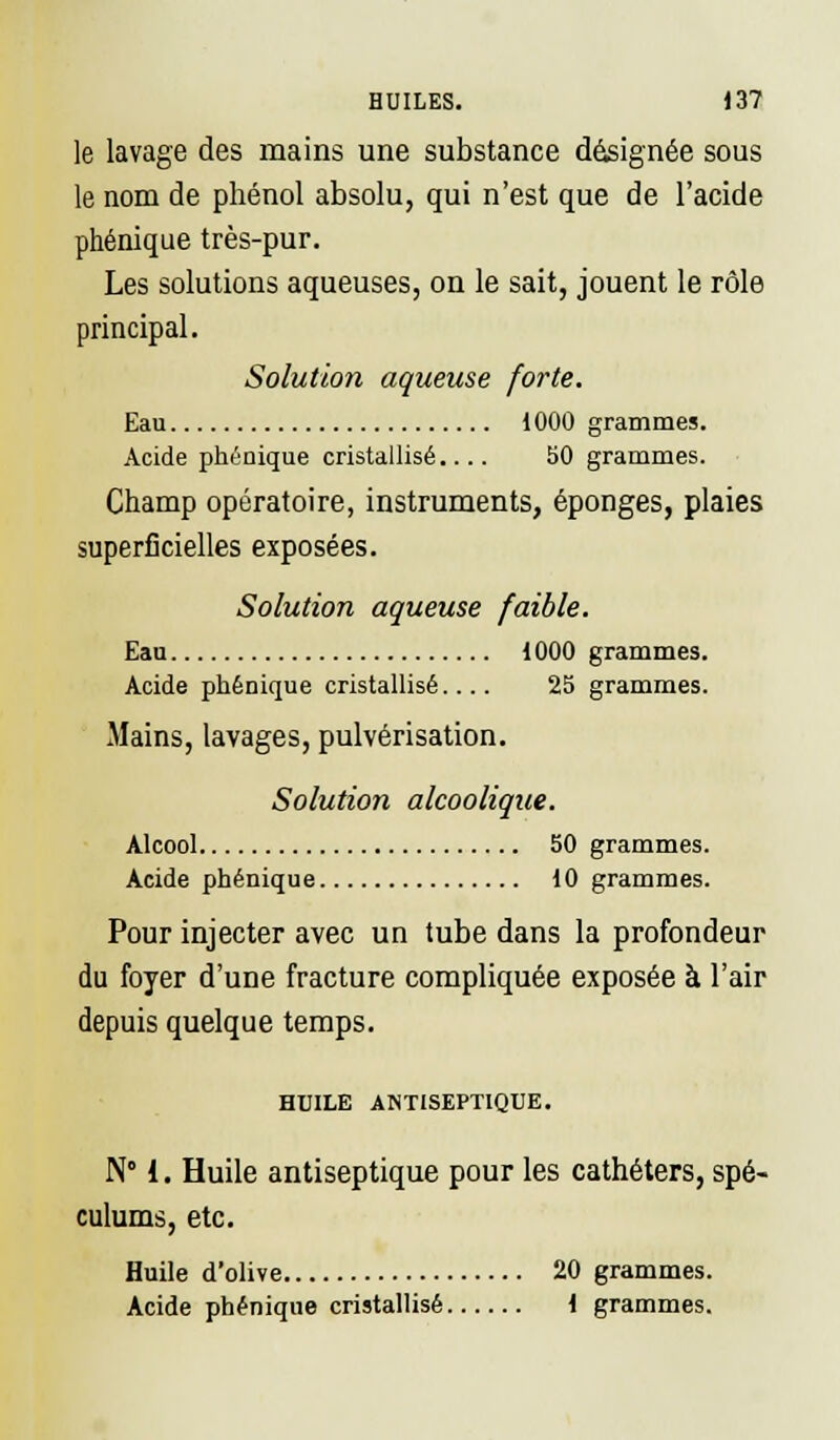 HUILES. 13? le lavage des mains une substance désignée sous le nom de phénol absolu, qui n'est que de l'acide phénique très-pur. Les solutions aqueuses, on le sait, jouent le rôle principal. Solution aqueuse forte. Eau 1000 grammes. Acide phénique cristallisé.... 50 grammes. Champ opératoire, instruments, éponges, plaies superficielles exposées. Solution aqueuse faible. Eau 1000 grammes. Acide phénique cristallisé.... 25 grammes. Mains, lavages, pulvérisation. Solution alcoolique. Alcool 50 grammes. Acide phénique 10 grammes. Pour injecter avec un tube dans la profondeur du foyer d'une fracture compliquée exposée à l'air depuis quelque temps. HUILE ANTISEPTIQUE. N° l. Huile antiseptique pour les cathéters, spé- culums, etc. Huile d'olive 20 grammes. Acide phénique cristallisé 1 grammes.