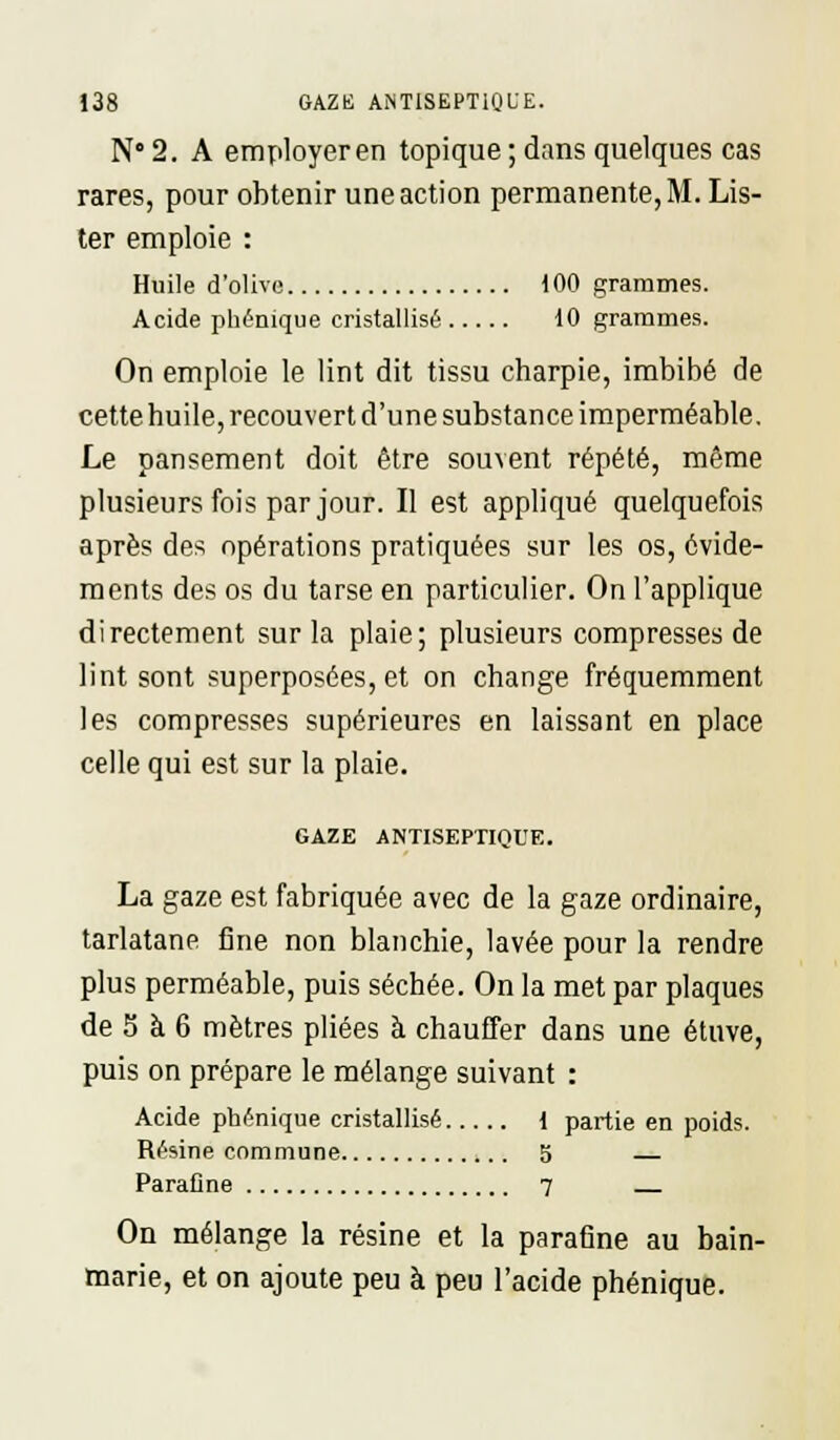 N° 2. A employer en topique ; dans quelques cas rares, pour obtenir une action permanente, M. Lis- ter emploie : Huile d'olive 100 grammes. Acide phénique cristallisé 10 grammes. On emploie le lint dit tissu charpie, imbibé de cette huile, recouvert d'une substance imperméable. Le pansement doit être souvent répété, même plusieurs fois par jour. Il est appliqué quelquefois après des opérations pratiquées sur les os, évide- ments des os du tarse en particulier. On l'applique directement sur la plaie; plusieurs compresses de lint sont superposées, et on change fréquemment les compresses supérieures en laissant en place celle qui est sur la plaie. GAZE ANTISEPTIQUE. La gaze est fabriquée avec de la gaze ordinaire, tarlatane fine non blanchie, lavée pour la rendre plus perméable, puis séchée. On la met par plaques de 5 à 6 mètres pliées à chauffer dans une étuve, puis on prépare le mélange suivant : Acide phénique cristallisé { partie en poids. Résine commune 5 Paraflne 7 On mélange la résine et la parafîne au bain- marie, et on ajoute peu à peu l'acide phénique.
