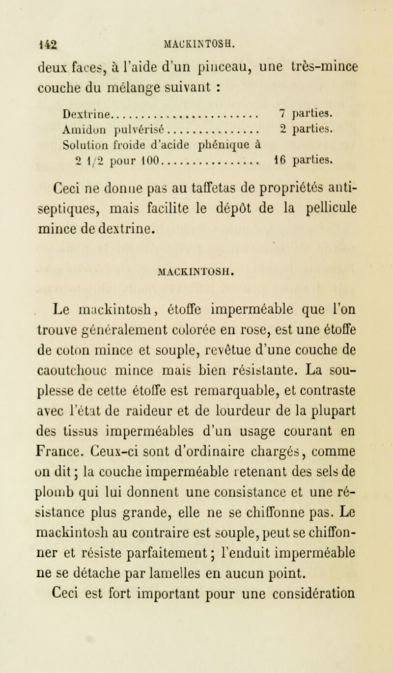 deux faces, à l'aide d'un pinceau, une très-mince couche du mélange suivant : Dextrine 7 parties. Amidon pulvérisé 2 parties. Solution froide d'acide pbénique à 2 1/2 pour 100 16 parties. Ceci ne donne pas au taffetas de propriétés anti- septiques, mais facilite le dépôt de la pellicule mince de dextrine. MACKINTOSU. Le mackintosh, étoffe imperméable que l'on trouve généralement colorée en rose, est une étoffe de coton mince et souple, revêtue d'une couche de caoutchouc mince mais bien résistante. La sou- plesse de cette étoffe est remarquable, et contraste avec l'état de raideur et de lourdeur de la plupart des tissus imperméables d'un usage courant en France. Ceux-ci sont d'ordinaire chargés, comme on dit; la couche imperméable retenant des sels de plomb qui lui donnent une consistance et une ré- sistance plus grande, elle ne se chiffonne pas. Le mackintosh au contraire est souple, peut se chiffon- ner et résiste parfaitement ; l'enduit imperméable ne se détache par lamelles en aucun point. Ceci est fort important pour une considération