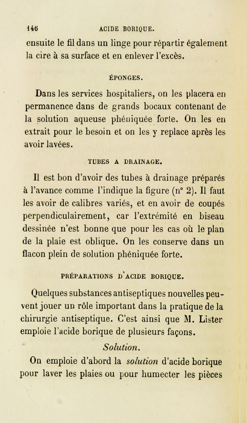 ensuite le fil dans un linge pour répartir également la cire à sa surface et en enlever l'excès. ÉPONGES. Dans les services hospitaliers, on les placera en permanence dans de grands bocaux contenant de la solution aqueuse phéniquée forte. On les en extrait pour le besoin et on les y replace après les avoir lavées. TUBES A DRAINAGE. Il est bon d'avoir des tubes à drainage préparés à l'avance comme l'indique la figure (n° 2). Il faut les avoir de calibres variés, et en avoir de coupés perpendiculairement, car l'extrémité en biseau dessinée n'est bonne que pour les cas où le plan de la plaie est oblique. On les conserve dans un flacon plein de solution phéniquée forte. PRÉPARATIONS d'aCIDE BORIQUE. Quelques substances antiseptiques nouvelles peu- vent jouer un rôle important dans la pratique de la chirurgie antiseptique. C'est ainsi que M. Lister emploie l'acide borique de plusieurs façons. Solution. On emploie d'abord la solution d'acide borique pour laver les plaies ou pour humecter les pièces