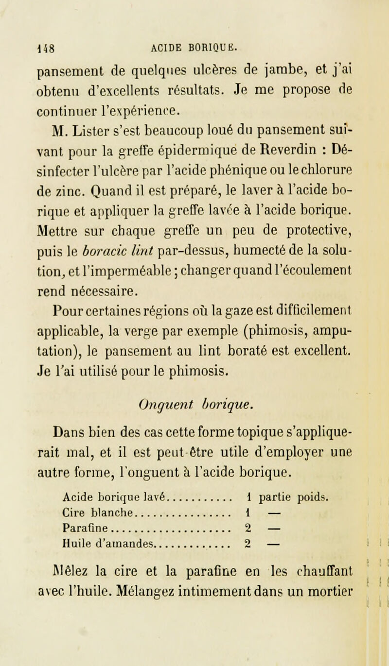 pansement de quelques ulcères de jambe, et j'ai obtenu d'excellents résultats. Je me propose de continuer l'expérience. M. Lister s'est beaucoup loué du pansement sui- vant pour la greffe épidermique de Reverdin : Dé- sinfecter l'ulcère par l'acide phénique ou le chlorure de zinc. Quand il est préparé, le laver à l'acide bo- rique et appliquer la greffe lavée à l'acide borique. Mettre sur chaque greffe un peu de protective, puis le boracic tint par-dessus, humecté de la solu- tion, et l'imperméable ; changer quand l'écoulement rend nécessaire. Pour certaines régions où la gaze est difficilement applicable, la verge par exemple (phimosis, ampu- tation), le pansement au lint borate est excellent. Je l'ai utilisé pour le phimosis. Onguent, borique. Dans bien des cas cette forme topique s'applique- rait mal, et il est peut-être utile d'employer une autre forme, l'onguent à l'acide borique. Acide borique lavé 1 partie poids. Cire blanche 1 — Parafine 2 — Huile d'amandes 2 — Mêlez la cire et la parafine en les chauffant avec l'huile. Mélangez intimement dans un mortier