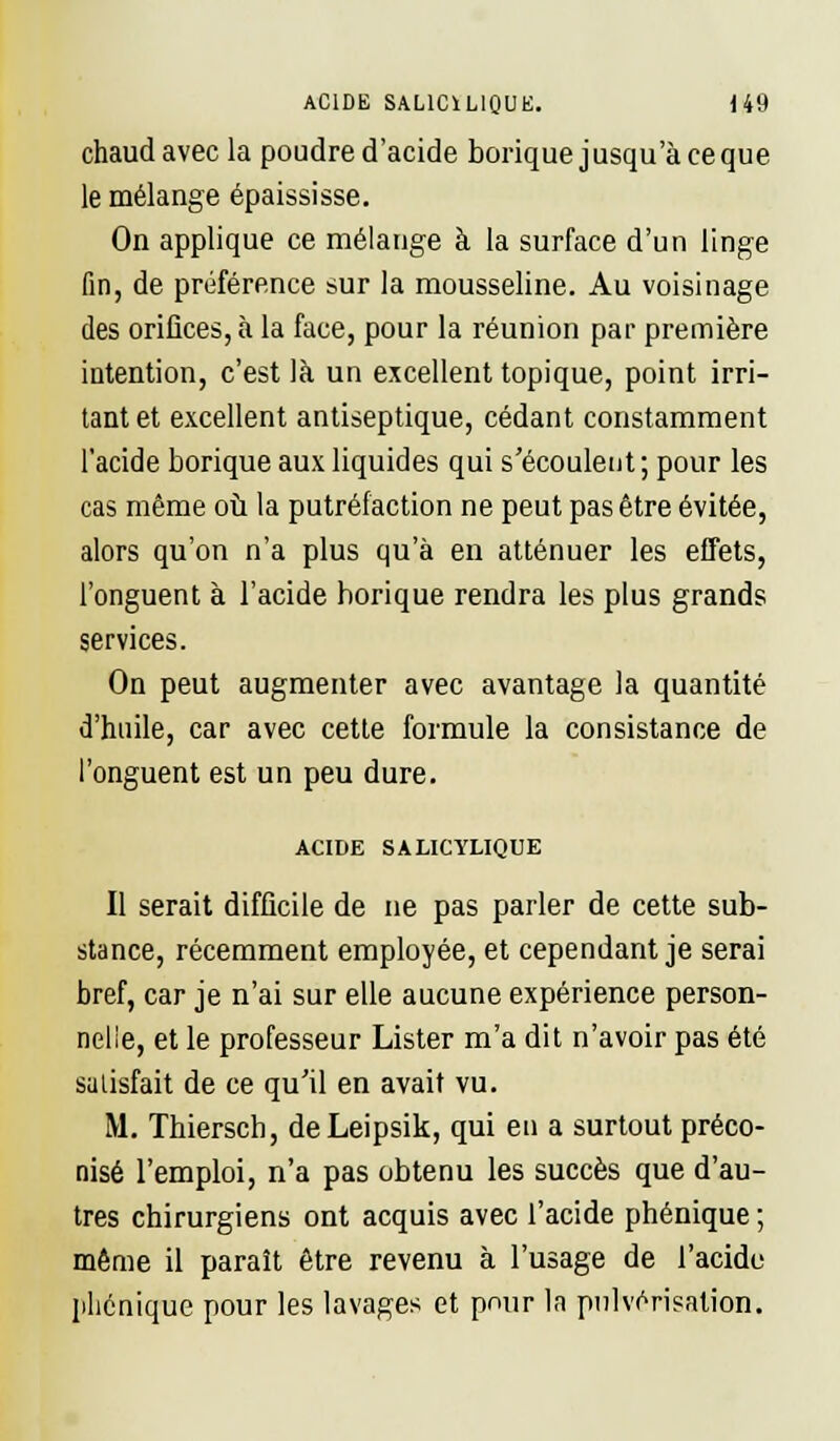 chaud avec la poudre d'acide borique jusqu'à ce que le mélange épaississe. On applique ce mélange à la surface d'un linge fin, de préférence sur la mousseline. Au voisinage des orifices, à la face, pour la réunion par première intention, c'est là un excellent topique, point irri- tant et excellent antiseptique, cédant constamment l'acide borique aux liquides qui s'écoulent; pour les cas même où la putréfaction ne peut pas être évitée, alors qu'on n'a plus qu'à en atténuer les effets, l'onguent à l'acide horique rendra les plus grands services. On peut augmenter avec avantage la quantité d'huile, car avec cette formule la consistance de l'onguent est un peu dure. ACIDE SAUCYLIQUE Il serait difficile de ne pas parler de cette sub- stance, récemment employée, et cependant je serai bref, car je n'ai sur elle aucune expérience person- nelle, et le professeur Lister m'a dit n'avoir pas été satisfait de ce qu'il en avait vu. M. Thiersch, deLeipsik, qui en a surtout préco- nisé l'emploi, n'a pas obtenu les succès que d'au- tres chirurgiens ont acquis avec l'acide phénique ; même il paraît être revenu à l'usage de l'acide phonique pour les lavages et pour la pulvérisation.