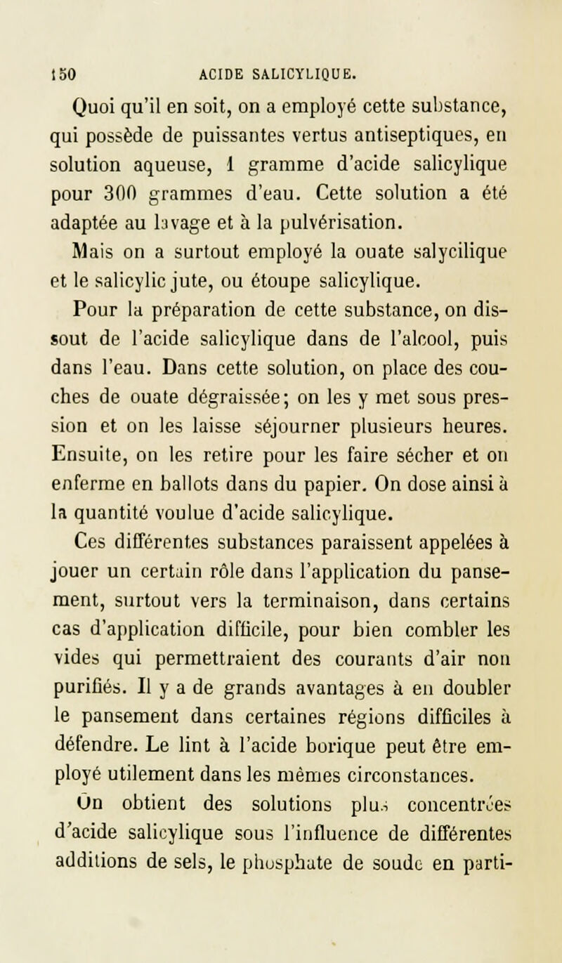 Quoi qu'il en soit, on a employé cette substance, qui possède de puissantes vertus antiseptiques, en solution aqueuse, 1 gramme d'acide salicylique pour 300 grammes d'eau. Cette solution a été adaptée au lavage et à la pulvérisation. Mais on a surtout employé la ouate salycilique et le salicylic jute, ou étoupe salicylique. Pour la préparation de cette substance, on dis- sout de l'acide salicylique dans de l'alcool, puis dans l'eau. Dans cette solution, on place des cou- ches de ouate dégraissée ; on les y met sous pres- sion et on les laisse séjourner plusieurs heures. Ensuite, on les retire pour les faire sécher et on enferme en ballots dans du papier. On dose ainsi à la quantité voulue d'acide salicylique. Ces différentes substances paraissent appelées à jouer un certain rôle dans l'application du panse- ment, surtout vers la terminaison, dans certains cas d'application difficile, pour bien combler les vides qui permettraient des courants d'air non purifiés. Il y a de grands avantages à en doubler le pansement dans certaines régions difficiles à défendre. Le lint à l'acide borique peut être em- ployé utilement dans les mêmes circonstances. On obtient des solutions plu.-, concentrées d'acide salicylique sous l'influence de différentes additions de sels, le phosphate de soude en parti-