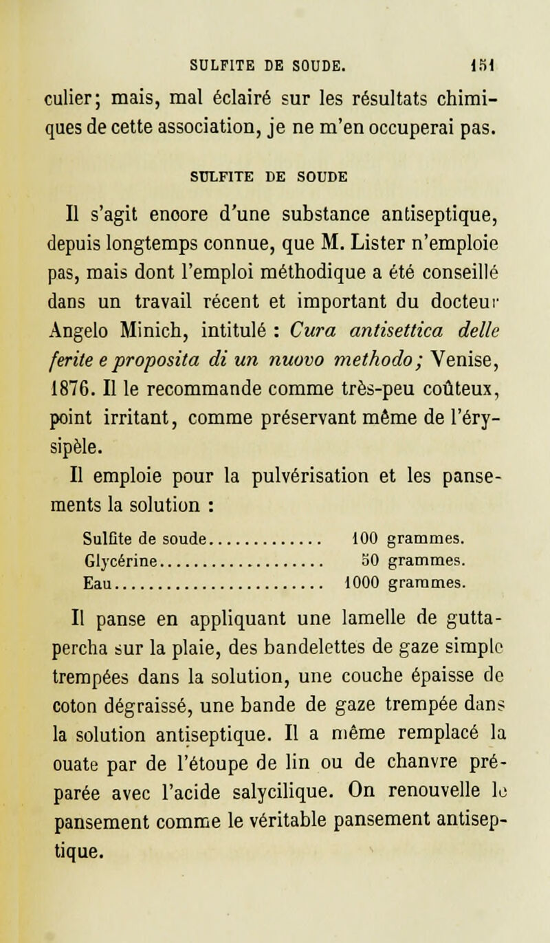 culier; mais, mal éclairé sur les résultats chimi- ques de cette association, je ne m'en occuperai pas. SULFITE DE SOUDE Il s'agit enoore d'une substance antiseptique, depuis longtemps connue, que M. Lister n'emploie pas, mais dont l'emploi méthodique a été conseillé dans un travail récent et important du docteur Angelo Minich, intitulé : Cura antisettica délie ferite e proposita di un nuovo methodo; Venise, 1876. Il le recommande comme très-peu coûteux, point irritant, comme préservant même de l'éry- sipèle. Il emploie pour la pulvérisation et les panse- ments la solution : Sulfite de soude 100 grammes. Glycérine 50 grammes. Eau 1000 grammes. Il panse en appliquant une lamelle de gutta- percha sur la plaie, des bandelettes de gaze simple trempées dans la solution, une couche épaisse de coton dégraissé, une bande de gaze trempée dans la solution antiseptique. Il a même remplacé la ouate par de l'étoupe de lin ou de chanvre pré- parée avec l'acide salycilique. On renouvelle lo pansement comme le véritable pansement antisep- tique.