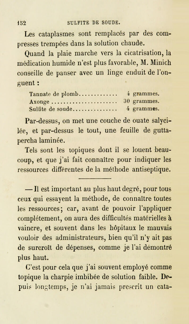 Les cataplasmes sont remplacés par des com- presses trempées dans la solution chaude. Quand la plaie marche vers la cicatrisation, la médication humide n'est plus favorable, M. Minich conseille de panser avec un linge enduit de l'on- guent : TanDate de plomb 4 grammes. Axonge 30 grammes. SulOte de soude 4 grammes. Par-dessus, on met une couche de ouate salyci- lée, et par-dessus le tout, une feuille de gutta- percha laminée. Tels sont les topiques dont il se louent beau- coup, et que j'ai fait connaître pour indiquer les ressources différentes de la mélhode antiseptique. — Il est important au plus haut degré, pour tous ceux qui essayent la méthode, de connaître toutes les ressources; car, avant de pouvoir l'appliquer complètement, on aura des difficultés matérielles à vaincre, et souvent dans les hôpitaux le mauvais vouloir des administrateurs, bien qu'il n'y ait pas de surcroît de dépenses, comme je l'ai démontré plus haut. C'est pour cela que j'ai souvent employé comme topique la charpie imbibée de solution faible. De- puis longtemps, je n'ai jamais prescrit un cata-