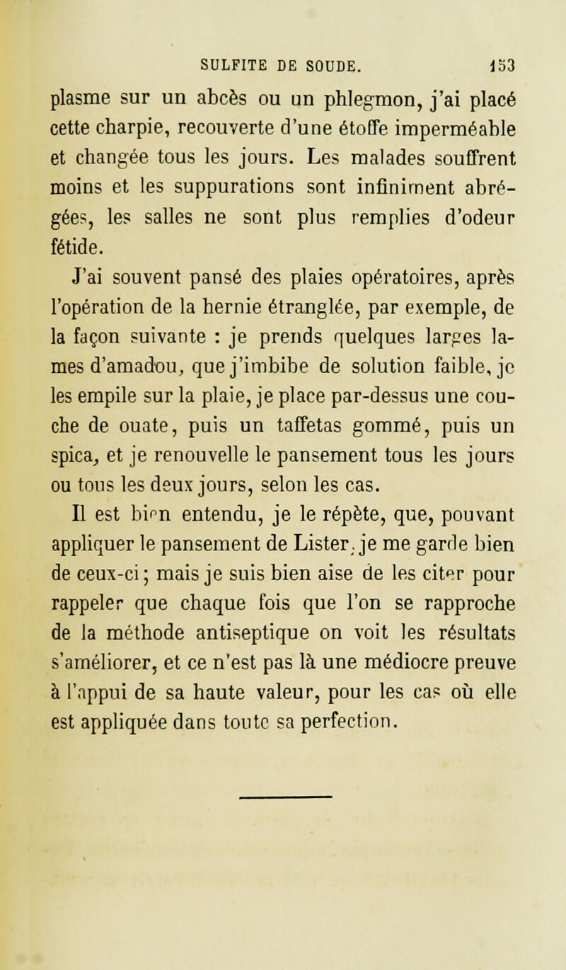 plasme sur un abcès ou un phlegmon, j'ai placé cette charpie, recouverte d'une étoffe imperméable et changée tous les jours. Les malades souffrent moins et les suppurations sont infiniment abré- gées, les salles ne sont plus remplies d'odeur fétide. J'ai souvent pansé des plaies opératoires, après l'opération de la hernie étranglée, par exemple, de la façon suivante : je prends quelques larges la- mes d'amadou, que j'imbibe de solution faible, je les empile sur la plaie, je place par-dessus une cou- che de ouate, puis un taffetas gommé, puis un spica, et je renouvelle le pansement tous les jours ou tous les deux jours, selon les cas. Il est bim entendu, je le répète, que, pouvant appliquer le pansement de Lister, je me garde bien de ceux-ci ; mais je suis bien aise de les citer pour rappeler que chaque fois que l'on se rapproche de la méthode antiseptique on voit les résultats s'améliorer, et ce n'est pas là une médiocre preuve à l'appui de sa haute valeur, pour les cas où elle est appliquée dans toute sa perfection.