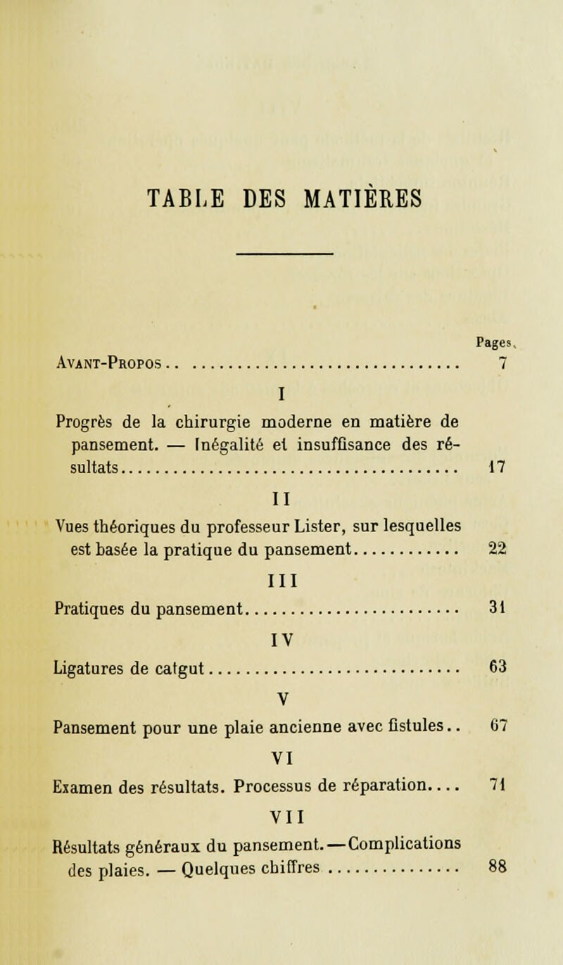 Pages Avant-Propos 7 I Progrès de la chirurgie moderne en matière de pansement. — Inégalité et insuffisance des ré- sultats 17 II Vues théoriques du professeur Lister, sur lesquelles est basée la pratique du pansement 22 III Pratiques du pansement 31 IV Ligatures de catgut 63 V Pansement pour une plaie ancienne avec fistules.. 67 VI Examen des résultats. Processus de réparation 71 VII Résultats généraux du pansement.—Complications des plaies. — Quelques chiffres 88