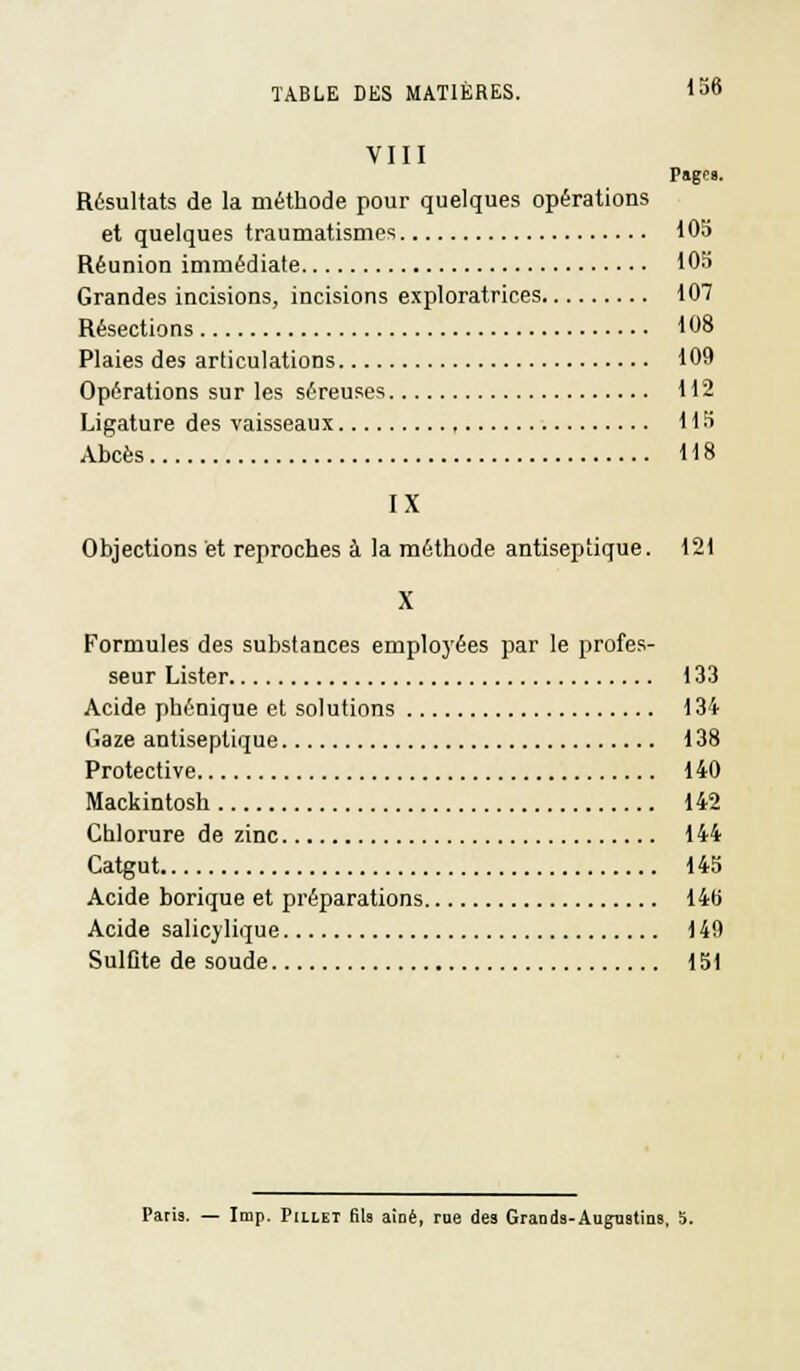 VIII Page». Résultats de la méthode pour quelques opérations et quelques traumatismes 105 Réunion immédiate 105 Grandes incisions, incisions exploratrices 107 Résections 108 Plaies des articulations 109 Opérations sur les séreuses 112 Ligature des vaisseaux , 115 Abcès 118 IX Objections et reproches à la méthode antiseptique. 121 X Formules des substances employées par le profes- seur Lister 133 Acide phénique et solutions 134 Gaze antiseptique 138 Protective 140 Mackintosh 142 Chlorure de zinc 144 Catgut 145 Acide borique et préparations 14B Acide salicylique 149 SulOte de soude 151 Paris. — Imp. Piliet fila aÎDê, rue des Grands-Augustins, 5.