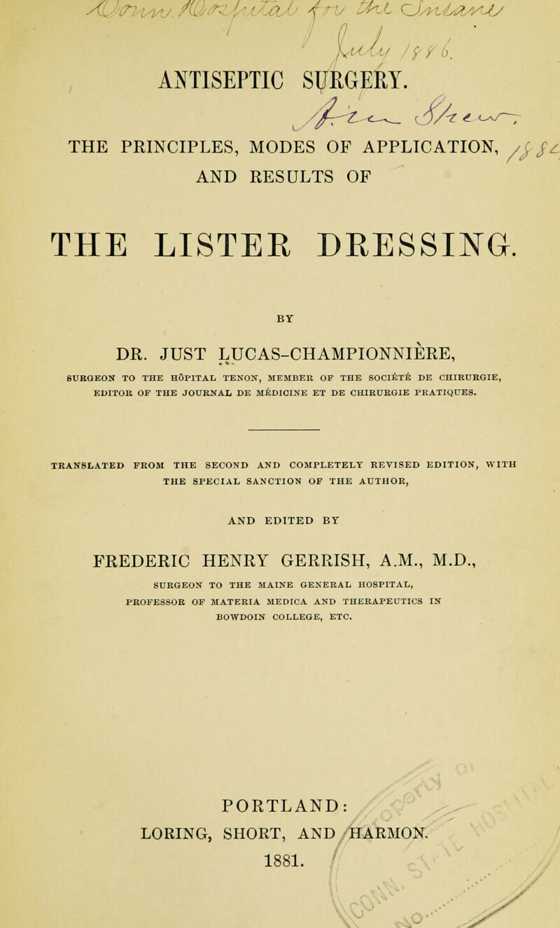 4 ' J--L CJ..; ■ } a / - ' ■ ■ 6. ANTISEPTIC SURGERY. THE PRINCIPLES, MODES OF APPLICATION, /£$c AND RESULTS OF THE LISTER DRESSING. DR. JUST LUCAS-CHAMPIONNIERE, SURGEON TO THE HOPITAL TENON, MEMBEK OF THE SOCIETE DE CHIRORGIE, EDITOR OF THE JOURNAL DE MEDICINE ET DE CHIRURG1E PRATIQUES. TRANSLATED FROM THE SECOND AND COMPLETELY REVISED EDITION, WITH THE SPECIAL SANCTION OF THE AUTHOR, AND EDITED BY FREDERIC HENRY GERRISH, A.M., M.D., SURGEON TO THE MAINE GENERAL HOSPITAL, PROFESSOR OF MATERIA MEDICA AND THERAPEUTICS IN BOWDOIN COLLEGE, ETC. PORTLAND LORING, SHORT, AND HARMON. 1881. % *^o-