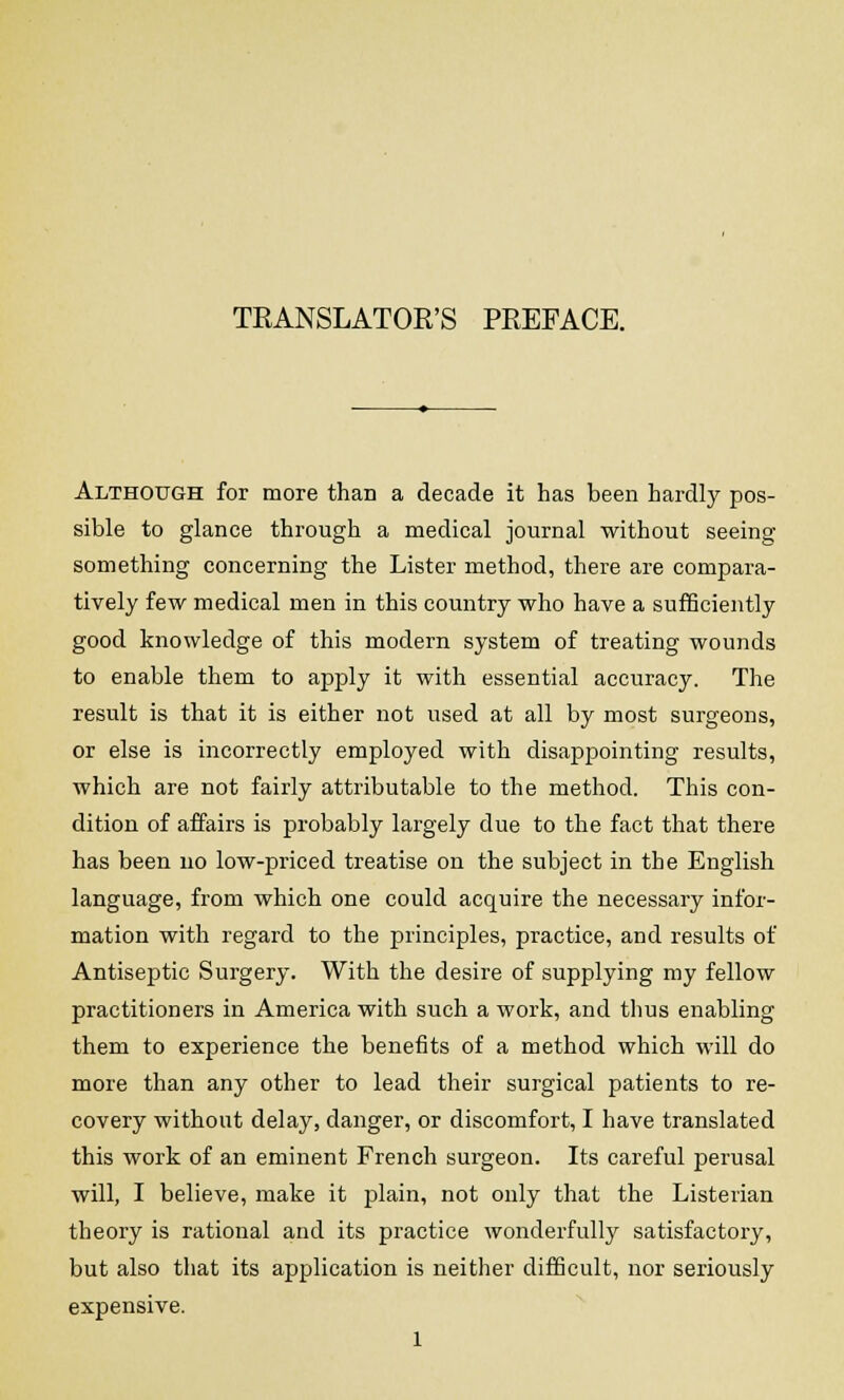 TRANSLATOR'S PREFACE. Although for more than a decade it has been hardly pos- sible to glance through a medical journal without seeing something concerning the Lister method, there are compara- tively few medical men in this country who have a sufficiently good knowledge of this modern system of treating wounds to enable them to apply it with essential accuracy. The result is that it is either not used at all by most surgeons, or else is incorrectly employed with disappointing results, which are not fairly attributable to the method. This con- dition of affairs is probably largely due to the fact that there has been no low-priced treatise on the subject in the English language, from which one could acquire the necessary infor- mation with regard to the principles, practice, and results of Antiseptic Surgery. With the desire of supplying my fellow practitioners in America with such a work, and thus enabling them to experience the benefits of a method which will do more than any other to lead their surgical patients to re- covery without delay, danger, or discomfort, I have translated this work of an eminent French surgeon. Its careful perusal will, I believe, make it plain, not only that the Listerian theory is rational and its practice wonderfully satisfactory, but also that its application is neither difficult, nor seriously expensive.