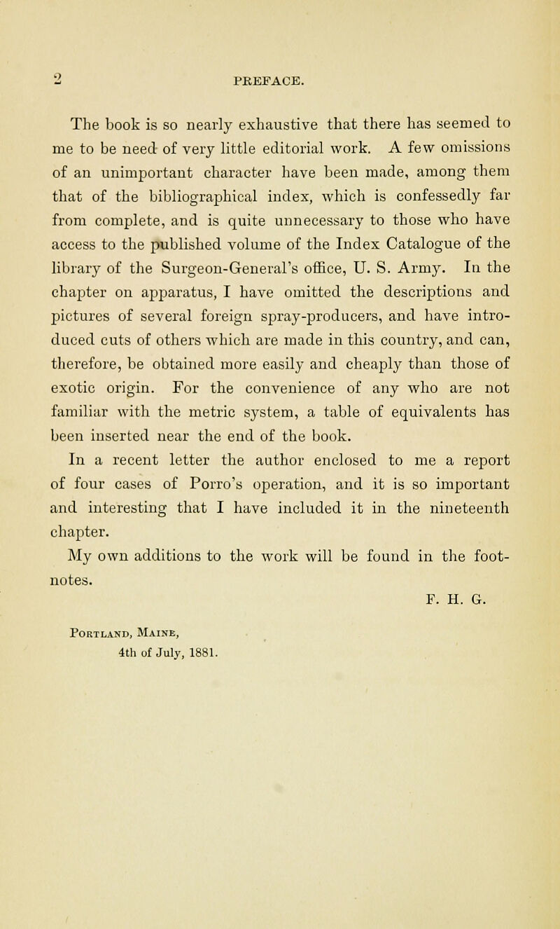 Z PREFACE. The book is so nearly exhaustive that there has seemed to me to be need of very little editorial work. A few omissions of an unimportant character have been made, among them that of the bibliographical index, which is confessedly far from complete, and is quite unnecessary to those who have access to the published volume of the Index Catalogue of the library of the Surgeon-General's office, U. S. Army. In the chapter on apparatus, I have omitted the descriptions and pictures of several foreign spray-producers, and have intro- duced cuts of others which are made in this country, and can, therefore, be obtained more easily and cheaply than those of exotic origin. For the convenience of any who are not familiar with the metric system, a table of equivalents has been inserted near the end of the book. In a recent letter the author enclosed to me a report of four cases of Porro's operation, and it is so important and interesting that I have included it in the nineteenth chapter. My own additions to the work will be found in the foot- notes. F. H. G. Portland, Maine, 4th of July, 1881.